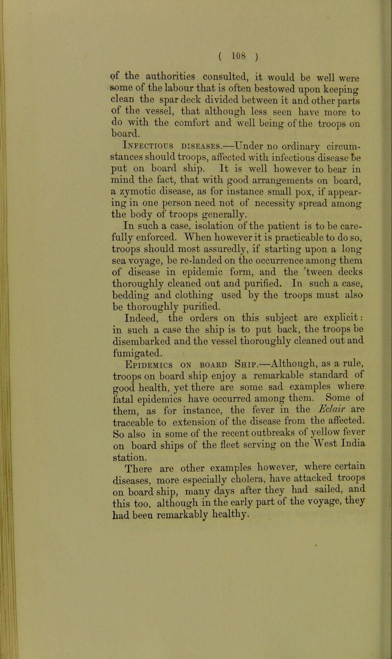 <?f the authorities consulted, it would be well were some of the labour that is often bestowed upon keeping clean the spar deck divided between it and other parts of the vessel, that although less seen have more to do with the comfort and well being of the troops on board. Infectious diseases.—Under no ordinary circum- stances should troops, affected with infectious disease be put on board ship. It is well however to bear in mind the fact, that with good arrangements on board, a zymotic disease, as for instance small pox, if appear- ing in one person need not of necessity spread among the body of troops generally. In such a case, isolation of the patient is to be care- fully enforced. When however it is practicable to do so, troops should most assuredly, if starting upon a long sea voyage, be re-landed on the occurrence among them of disease in epidemic form, and the ’tween decks thoroughly cleaned out and purified. In such a case, bedding and clothing used by the troops must also be thoroughly purified. Indeed, the orders on this subject are explicit: in such a case the ship is to put back, the troops be disembarked and the vessel thoroughly cleaned out and fumigated. O ITT Epidemics on board Ship.—Although, as a rule, troops on board ship enjoy a remarkable standard of good health, yet there are some sad examples where fatal epidemics have occurred among them. Some of them, as for instance, the fever in the Eclair are traceable to extension of the disease from the affected. So also in some of the recent outbreaks of yellow fever on board ships of the fleet serving on the West India station. There are other examples however, where certain diseases, more especially cholera, have attacked tioops on board ship, many days after they had sailed, and this too. although in the early part of the voyage, they had been remarkably healthy.