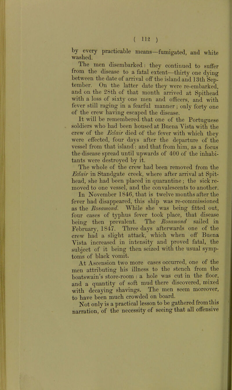 by every practicable means—fumigated, and white washed. Ihe men disembarked: they continued to suffer from the disease to a fatal extent—thirty one dying between the date of arrival off the island and 13th Sep- tember. On the latter date they were re-embarked, and on the 28th of that month arrived at Spithead with a loss of sixty one men and officers, and with fever still raging in a fearful manner ; only forty one of the crew having escaped the disease. It will be remembered that one of the Portuguese soldiers who had been housed at Buena Yista with the crew of the Eclair died of the fever with which they were effected, four days after the departure of the vessel from that island: and that from him, as a focus the disease spread until upwards of 400 of the inhabi- tants were destroyed by it. The whole of the crew had been removed from the Eclair in Standgate creek, where after arrival at Spit- head, she had been placed in quarantine ; the sick re- moved to one vessel, and the convalescents to another. In November 1846, that is twelve months after the fever had disappeared, this ship was re-commissioned as the Rosamond. While she was being fitted out, four cases of typhus fever took place, that disease being then prevalent. The Rosamond sailed in February, 1847. Three days afterwards one of the crew had a slight attack, which when off Buena Yista increased in intensity and proved fatal, the subject of it being then seized with the usual symp- toms of black vomit. At Ascension two more cases occurred, one of the men attributing his illness to the stench from the boatswain’s store-room : a hole was cut in the floor, and a quantity of soft mud there discovered, mixed with decaying shavings. The men seem moreover, to have been much crowded on board. Not only is a practical lesson to be gathered from this narration, of the necessity of seeing that all offensive