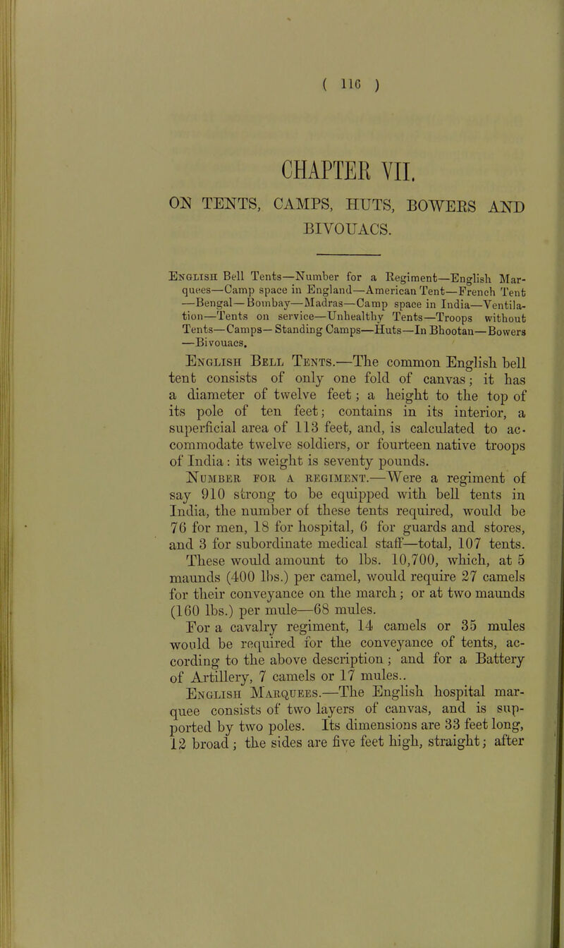 CHAPTER VII. ON TENTS, CAMPS, HUTS, BOWERS AND BIVOUACS. English Bell Tents—Number for a Regiment—English Mar- quees—Camp space in England—American Tent—French Tent —Bengal—Bombay—Madras—Camp space in India—Ventila- tion—Tents on service—Unhealthy Tents—Troops without Tents—Camps— Standing Camps—Huts—In Bhootan—Bowers —Bivouacs. English Bell Tents.—The common English bell tenfc consists of only one fold of canvas; it has a diameter of twelve feet; a height to the top of its pole of ten feet; contains in its interior, a superficial area of 113 feet, and, is calculated to ac- commodate twelve soldiers, or fourteen native troops of India : its weight is seventy pounds. Number eor a regiment.—Were a regiment of say 910 strong to be equipped with hell tents in India, the number of these tents required, would be 76 for men, 18 for hospital, 6 for guards and stores, and 3 for subordinate medical staff—total, 107 tents. These would amount to lbs. 10,700, which, at 5 maunds (400 lbs.) per camel, would require 27 camels for their conveyance on the march; or at two maunds (160 lbs.) per mule—68 mules. For a cavalry regiment, 14 camels or 35 mules would be required for the conveyance of tents, ac- cording to the above description; and for a Battery of Artillery, 7 camels or 17 mules.. English Marquees.—The English hospital mar- quee consists of two layers of canvas, and is sup- ported by two poles. Its dimensions are 33 feet long, 12 broad; the sides are five feet high, straight; after