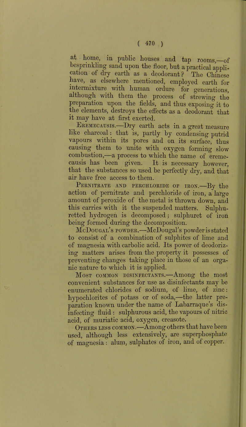 at home, in public houses ancl tap rooms, of besprinkling sand upon the floor, but a practical appli- cation of dry earth as a deodorant? The Chinese have, as elsewhere mentioned, employed earth for intermixture with human ordure for generations, although with them the process of strewing the preparation upon the fields, and thus exposing it to the elements, destroys the effects as a deodorant that it may have at first exerted. Eremecausis.—Dry earth acts in a great measure like charcoal: that is, partly by condensing putrid vapours within its pores and on its surface, thus causing them to unite with oxygen forming slow combustion,—a process to which the name of ereme- causis has been given. It is necessary however, that the substances so used be perfectly dry, and that air have free access to them. Pernitrate and perchloride of iron.—By the action of pernitrate and perchloride of iron, a large amount of peroxide of the metal is thrown down, and this carries with it the suspended matters. Sulphu- retted hydrogen is decomposed; sulphuret of iron being formed during the decomposition. McDougai/s powder.—McDougal’s powder is stated to consist of a combination of sulphites of lime and of magnesia with carbolic acid. Its power of deodoriz- ing matters arises from the property it possesses of preventing changes taking place in those of an orga- nic nature to which it is applied. Most common disinfectants.—Among the most convenient substances for use as disinfectants may be enumerated chlorides of sodium, of lime, of zinc: hypochlorites of potass or of soda,—the latter pre- paration known under the name of Labarraque’s dis- infecting fluid : sulphurous acid, the vapours of nitric acid, of muriatic acid, oxygen, creasote. Others less common.—Among others that have been used, although less extensively, are superphosphate of magnesia: alum, sulphates of iron, and of copper.
