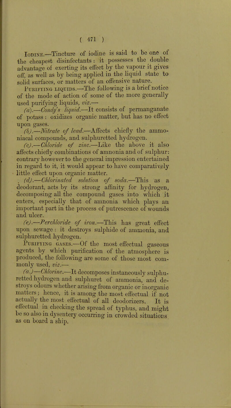 Iodine.—Tincture of iodine is said to be one of the cheapest disinfectants : it possesses the double advantage of exerting its effect by the vapour it gives off, as well as by being applied in the liquid state to solid surfaces, or matters of an offensive nature. Purifying liquids.—The following is a brief notice of the mode of action of some of the more generally used purifying liquids, viz.—• fa).—Condys liquid.—It consists of permanganate of potass : oxidizes organic matter, but has no effect upon gases. fbj.—Nitrate of lead.—Affects chiefly the ammo- niacal compounds, and sulphuretted hydrogen. fcj.— Chloride of zinc.—Like the above it also affects chiefly combinations of amnonia and of sulphur: contrary however to the general impression entertained in regard to it, it would appear to have comparatively little effect upon organic matter. (dj.—Chlorinated solution of soda.—This as a deodorant, acts by its strong affinity for hydrogen, decomposing all the compound gases into which it enters, especially that of amnonia which plays an important part in the process of putrescence of wounds and ulcer. fej.—Per chloride of iron.—This has great effect upon sewage : it destroys sulphide of ammonia, and sulphuretted hydrogen. Purifying gases.—Of the most effectual gaseous agents by which purification of the atmosphere is produced, the following are some of those most com- monly used, viz.— C—Chlorine.—It decomposes instaneously sulphu- retted hydrogen and sulphuret of ammonia, and de- stroys odours whether arising from organic or inorganic matters; hence, it is among the most effectual if not actually the most effectual of all deodorizers. It is effectual in checking the spread of typhus, and might be so also in dysentery occurring in crowded situations as on board a ship.