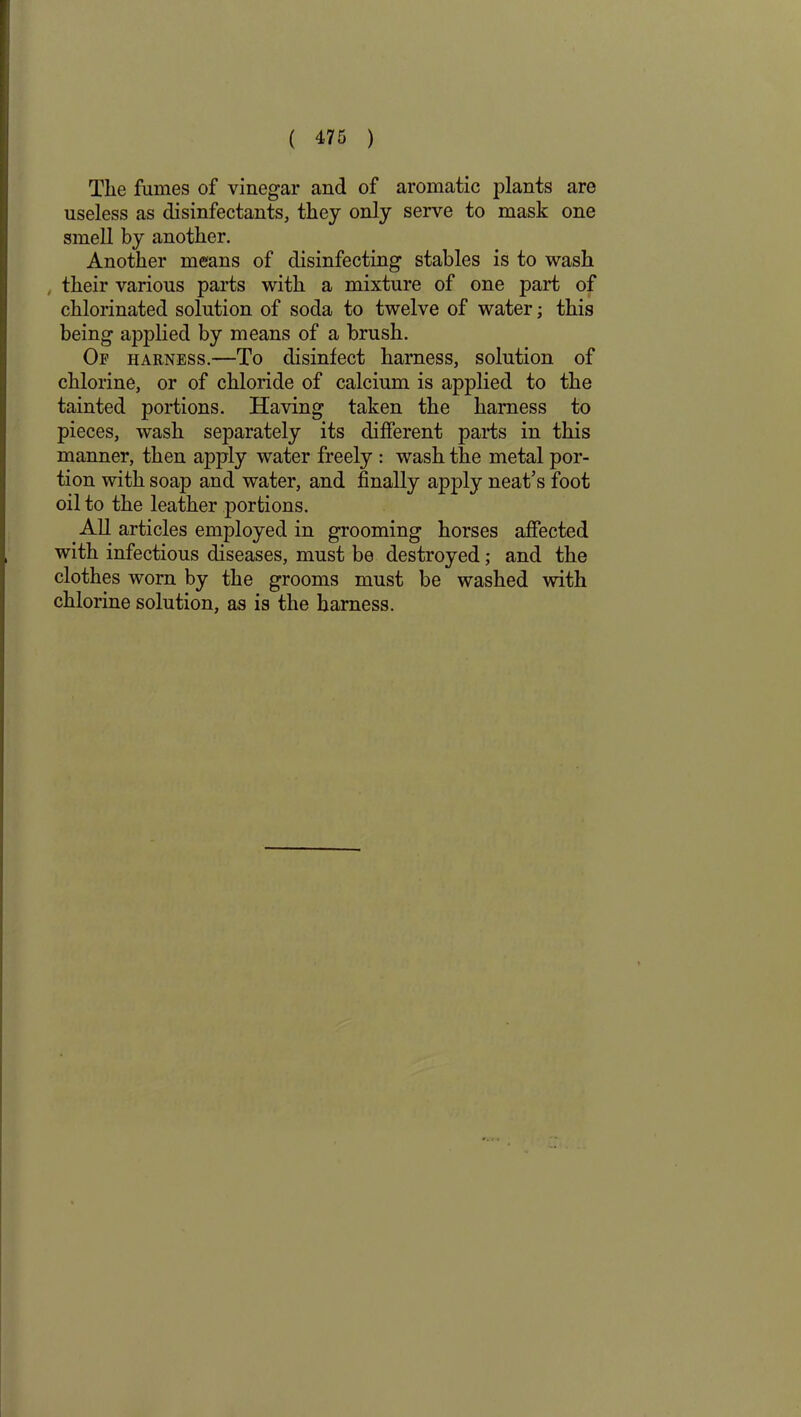 The fumes of vinegar and of aromatic plants are useless as disinfectants, they only serve to mask one smell by another. Another means of disinfecting stables is to wash , their various parts with a mixture of one part of chlorinated solution of soda to twelve of water; this being applied by means of a brush. Of harness.—To disinfect harness, solution of chlorine, or of chloride of calcium is applied to the tainted portions. Having taken the harness to pieces, wash separately its different parts in this manner, then apply water freely : wash the metal por- tion with soap and water, and finally apply neat’s foot oil to the leather portions. All articles employed in grooming horses affected with infectious diseases, must be destroyed; and the clothes worn by the grooms must be washed with chlorine solution, as is the harness.