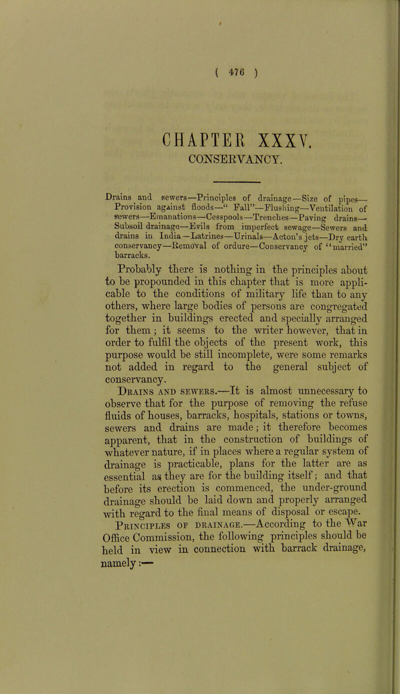 I ( 476 ) CHAPTER XXXV. CONSERVANCY. Drains and sewers—Principles of drainage—Size of pipes Provision against floods—” Fall”—Flushing—Ventilation of sewers—Emanations—Cesspools—Trenches—Paving drains— Subsoil drainage—Evils from imperfect sewage—Sewers and drains in India—Latrines—Urinals—Acton’s jets—Dry earth conservancy—Removal of ordure—Conservancy of “married” barracks. Probably there is nothing in the principles about to be propounded in this chapter that is more appli- cable to the conditions of military life than to any others, where large bodies of persons are congregated together in buildings erected and specially arranged for them ; it seems to the writer however, that in order to fulfil the objects of the present work, this purpose would be still incomplete, were some remarks not added in regard to the general subject of conservancy. Drains and sewers.—It is almost unnecessary to observe that for the purpose of removing the refuse fluids of houses, barracks, hospitals, stations or towns, sewers and drains are made; it therefore becomes apparent, that in the construction of buildings of whatever nature, if in places where a regular system of drainage is practicable, plans for the latter are as essential as they are for the building itself; and that before its erection is commenced, the under-ground drainage should be laid down and properly arranged with regard to the final means of disposal or escape. Principles of drainage.—According to the War Office Commission, the following principles should be held in view in connection with barrack drainage, namely:—