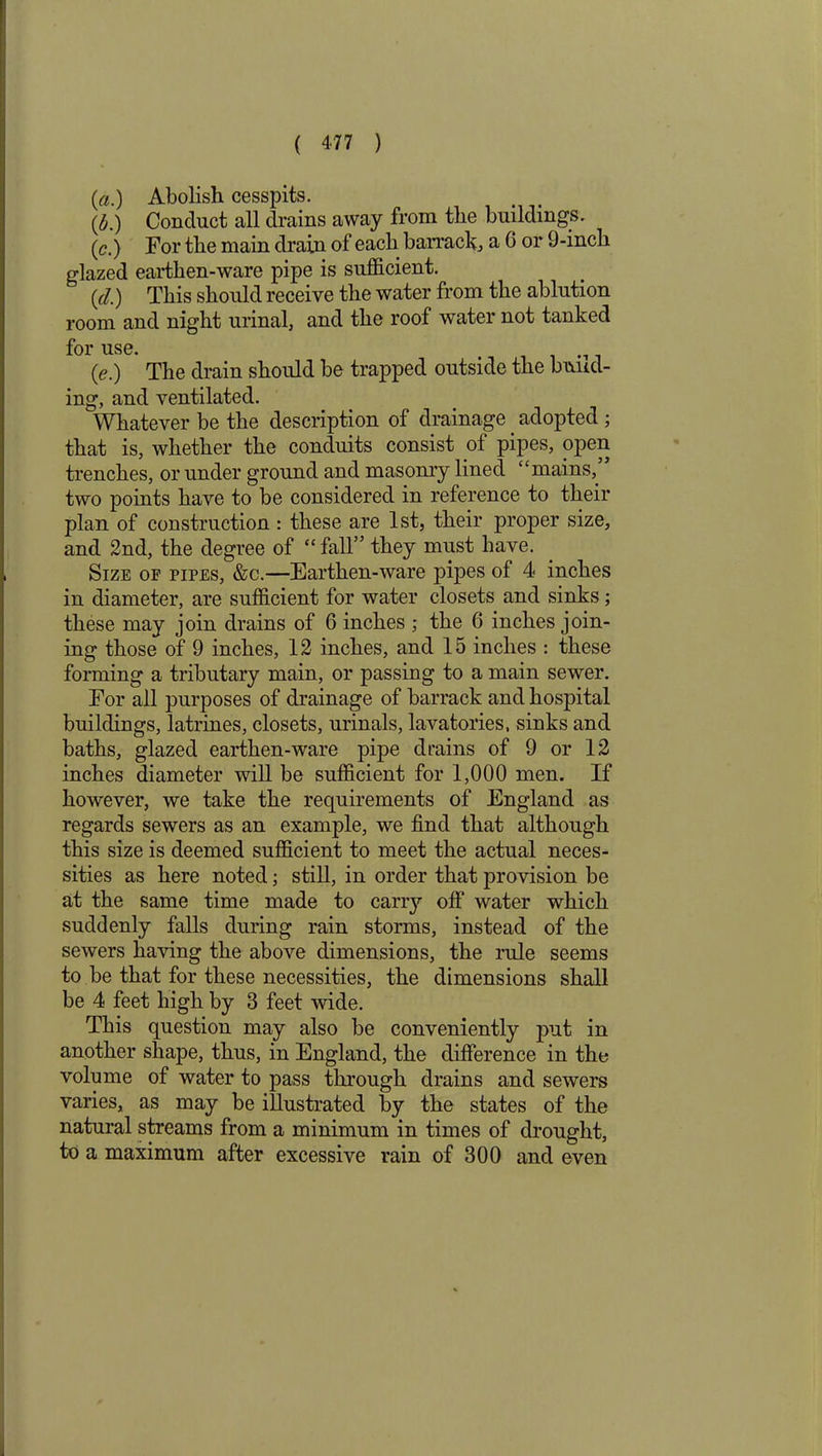 (a.) Abolish cesspits. (£.) Conduct all drains away from the buildings. (c.) For the main drain of each barrack a G or 9-inch glazed earthen-ware pipe is sufficient. (d.) This should receive the water from the ablution room and night urinal, and the roof water not tanked for use. (e.) The drain should be trapped outside the bund- ing, and ventilated. Whatever be the description of drainage. adopted ; that is, whether the conduits consist of pipes, open trenches, or under ground and masonry lined “mains, two points have to be considered in reference to their plan of construction : these are 1st, their proper size, and 2nd, the degree of “fall” they must have. Size of pipes, &c.—Earthen-ware pipes of 4 inches in diameter, are sufficient for water closets and sinks; these may join drains of 6 inches ; the 6 inches join- ing those of 9 inches, 12 inches, and 15 inches : these forming a tributary main, or passing to a main sewer. For all purposes of drainage of barrack and hospital buildings, latrines, closets, urinals, lavatories, sinks and baths, glazed earthen-ware pipe drains of 9 or 12 inches diameter will be sufficient for 1,000 men. If however, we take the requirements of England as regards sewers as an example, we find that although this size is deemed sufficient to meet the actual neces- sities as here noted; still, in order that provision be at the same time made to carry off water which suddenly falls during rain storms, instead of the sewers having the above dimensions, the rule seems to be that for these necessities, the dimensions shall be 4 feet high by 3 feet wide. This question may also be conveniently put in another shape, thus, in England, the difference in the volume of water to pass through drains and sewers varies, as may be illustrated by the states of the natural streams from a minimum in times of drought, to a maximum after excessive rain of 300 and even