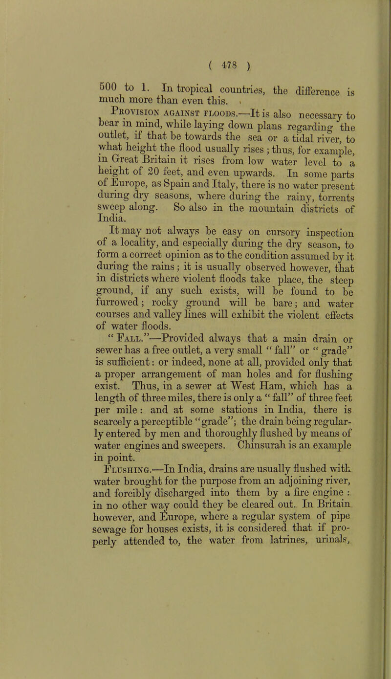 500 to 1. In tropical countries, the difference is much more than even this. . Provision against floods.—It is also necessary to bear m mind, while laying down plans regarding the outlet, if that be towards the sea or a tidal river, to what height the flood usually rises ; thus, for example, m Great Britain it rises from low water level to a height of 20 feet, and even upwards. In some parts of Europe, as Spain and Italy, there is no water present during dry seasons, where during the rainy, torrents sweep along. So also in the mountain districts of India. It may not always be easy on cursory inspection of a locality, and especially during the dry season, to form a correct opinion as to the condition assumed by it during the rains; it is usually observed however, that in districts where violent floods take place, the steep ground, if any such exists, will be found to be furrowed; rocky ground will be bare; and water courses and valley lines will exhibit the violent effects of water floods. “ Fall.”—Provided always that a main drain or sewer has a free outlet, a very small “ fall” or “ grade” is sufficient: or indeed, none at all, provided only that a proper arrangement of man holes and for flushing exist. Thus, in a sewer at West Ham, which has a length of three miles, there is only a “ fall” of three feet per mile: and at some stations in India, there is scarcely a perceptible “grade”; the drain being regular- ly entered by men and thoroughly flushed by means of water engines and sweepers. Chinsurah is an example in point. Flushing.—In India, drains are usually flushed with water brought for the purpose from an adjoining river, and forcibly discharged into them by a fire engine : in no other way could they be cleared out. In Britain however, and Europe, where a regular system of pipe sewage for houses exists, it is considered that if pro- perly attended to, the water from latrines, urinals.