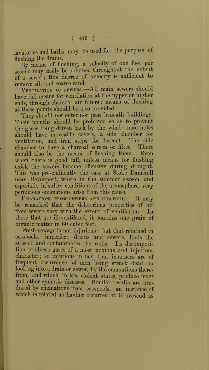 lavatories and baths, may be used for the purpose of flushing the drains. By means of flushing, a velocity ol one loot per second may easily be obtained throughout the. extent of a sewer; this degree of velocity is sufficient to remove silt and coarse sand. Ventilation of sewers.—All main sewers should have full means for ventilation at the upper or higher ends, through charcoal air filters : means of flushing at these points should be also provided. They should not enter nor pass beneath buildings. Their mouths should be protected so as to prevent the gases being driven back by the wind : man holes should have moveable covers, a side chamber for ventilation, and iron steps for descent. The side chamber to have a charcoal screen or filter. There should also be the means of flushing them. Even when there is good fall, unless means for flushing exist, the sewers become offensive during drought. This was pre-eminently the case at Stoke Damerell near Devonport, where in the summer season, and especially in sultry conditions of the atmosphere, very pernicious emanations arise from this cause. Emanations from sewers and cesspools.—It may be remarked that the deleterious properties of air from sewers vary with the extent of ventilation. In those that are ill-ventilated, it contains one grain of organic matter in 60 cubic feet. Fresh sewage is not injurious : but that retained in cesspools, imperfect drains and sewers, fouls the subsoil and contaminates the wells. Its decomposi- tion produces gases of a most noxious and injurious character; so injurious in fact, that instances are of frequent occurrence, of men being struck dead on looking into a drain or sewer, by the emanations there- from, and which in less violent states, produce fever and other zymotic diseases. Similar results are pro- duced by emanations from cesspools, an instance of which is related as having occurred at Gravesend as