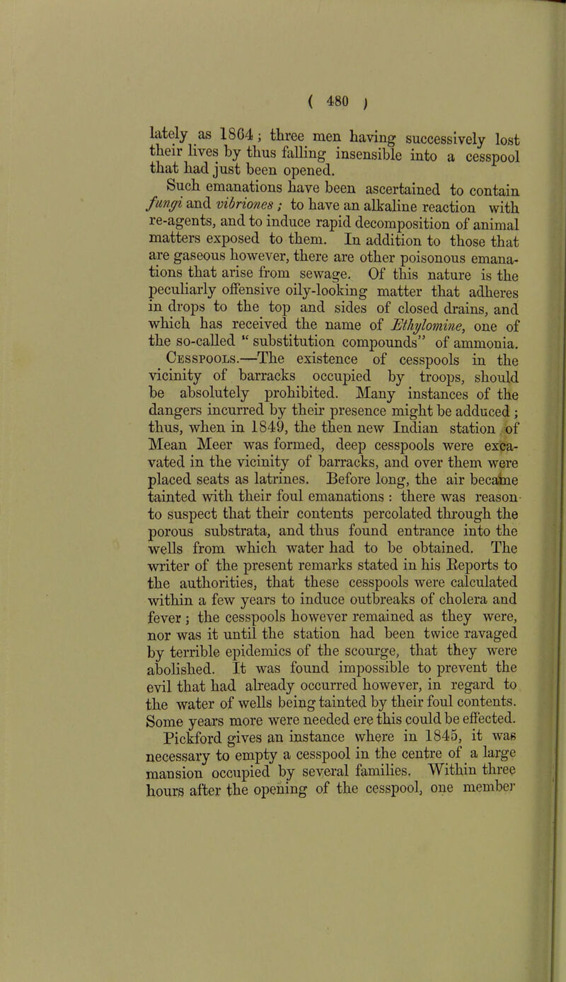 lately as 18C4 ; three men having successively lost their lives by thus falling insensible into a cesspool that had just been opened. Such emanations have been ascertained to contain fungi and vibriones; to have an alkaline reaction with re-agents, and to induce rapid decomposition of animal matters exposed to them. In addition to those that are gaseous however, there are other poisonous emana- tions that arise from sewage. Of this nature is the peculiarly offensive oily-looking matter that adheres in drops to the top and sides of closed drains, and which has received the name of JEthylomine, one of the so-called “ substitution compounds” of ammonia. Cesspools.—The existence of cesspools in the vicinity of barracks occupied by troops, should be absolutely prohibited. Many instances of the dangers incurred by their presence might be adduced ; thus, when in 1849, the then new Indian station of Mean Meer was formed, deep cesspools were exca- vated in the vicinity of barracks, and over them were placed seats as latrines. Before long, the air became tainted with their foul emanations : there was reason to suspect that their contents percolated through the porous substrata, and thus found entrance into the wells from which water had to be obtained. The writer of the present remarks stated in his Reports to the authorities, that these cesspools were calculated within a few years to induce outbreaks of cholera and fever ; the cesspools however remained as they were, nor was it until the station had been twice ravaged by terrible epidemics of the scourge, that they were abolished. It was found impossible to prevent the evil that had already occurred however, in regard to the water of wells being tainted by their foul contents. Some years more were needed ere this could be effected. Pickford gives an instance where in 1845, it was necessary to empty a cesspool in the centre of a large mansion occupied by several families. Within three hours after the opening of the cesspool, one member