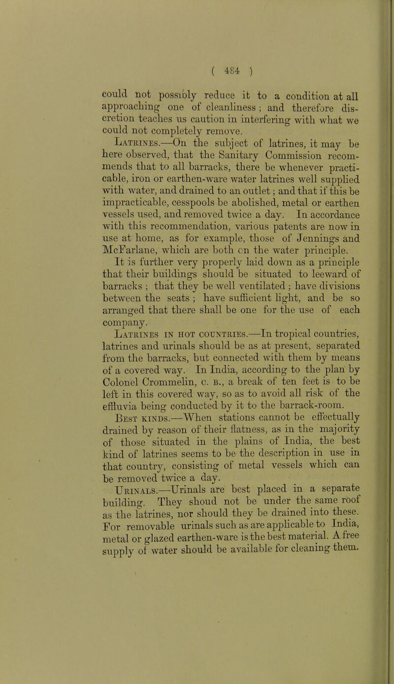 could not possibly reduce it to a condition at all approaching one of cleanliness ; and therefore dis- cretion teaches us caution in interfering with what we could not completely remove. Latrines.—On the subject of latrines, it may be here observed, that the Sanitary Commission recom- mends that to all barracks, there be whenever practi- cable, iron or earthen-ware water latrines well supplied with water, and drained to an outlet; and that if this be impracticable, cesspools be abolished, metal or earthen vessels used, and removed twice a day. In accordance with this recommendation, various patents are now in use at home, as for example, those of Jennings and McFarlane, which are both on the water principle. It is further very properly laid down as a principle that their buildings should be situated to leeward of barracks ; that they be well ventilated ; have divisions between the seats ; have sufficient light, and be so arranged that there shall be one for the use of each company. Latrines in hot countries.—In tropical countries, latrines and urinals should be as at present, separated from the barracks, but connected with them by means of a covered way. In India, according to the plan by Colonel Crommelin, c. b., a break of ten feet is to be left in this covered way, so as to avoid all risk of the effluvia being conducted by it to the barrack-room. Best kinds.—When stations cannot be effectually drained by reason of their flatness, as in the majority of those situated in the plains of India, the best kind of latrines seems to be the description in use in that county, consisting of metal vessels which can be removed twice a day. Urinals.—Urinals are best placed in a separate building. They shoud not be under the same roof as the latrines, nor should they be drained into these. For removable urinals such as are applicable to India, metal or glazed earthen-ware is the best material. Afiee supply of water should be available for cleaning them.