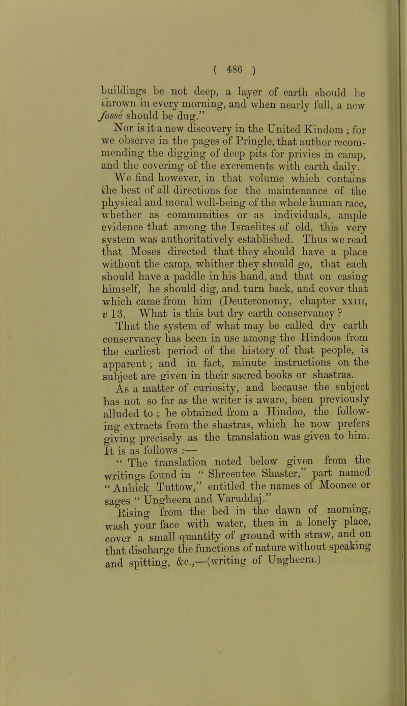 buildings be not deep, a layer of earth should be thrown in every morning, and when nearly full, a new fosse should be dug.” Nor is it a new discovery in the United Kindom ; for we observe in the pages of Pringle, that author recom- mending the digging of deep pits for privies in camp, and the covering of the excrements with earth daily. We find however, in that volume which contains the best of all directions for the maintenance of the physical and moral well-being of the whole human race, whether as communities or as individuals, ample evidence that among the Israelites of old, this very system was authoritatively established. Thus we read that Moses directed that they should have a place without the camp, whither they should go, that each should have a paddle in his hand, and that on easing himself, he should dig, and turn back, and cover that which came from him (Deuteronomy, chapter xxm, v 13, What is this but dry earth conservancy ? That the system of what may be called dry earth conservancy has been in use among the Hindoos from the earliest period of the history of that people, is apparent; and in fact, minute instructions on the subject are given in their sacred books or shastras. As a matter of curiosity, and because the subject lias not so far as the writer is aware, been previously alluded to ; he obtained from a Hindoo, the follow- ing extracts from the shastras, which he now prefers giving precisely as the translation was given to him. It is as follows :— “ The translation noted below given from the writings found in “ Shreentee Shaster,” part named “ Anlnck Tuttow,” entitled the names of Moonee or sages “ Ungheera and Varuddaj.” Rising from the bed in the dawn of morning, wash your face with water, then in a lonely place, cover a small quantity of ground with straw, and on that discharge the functions of nature without speaking and spitting, &c.,—(writing of Ungheera.)