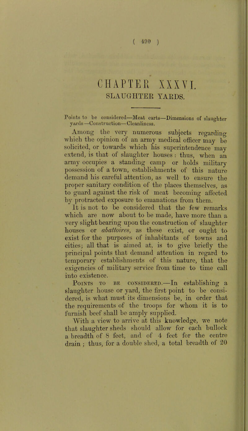 CHAPTER XXXVI. SLAUGHTER YARDS. Points to be considered—Meat carts—Dimensions of slaughter yards—Construction—Cleanliness. Among the very numerous subjects regarding which the opinion of an army medical officer may be solicited, or towards which his superintendence may extend, is that of slaughter houses : thus, when an army occupies a standing camp or holds military possession of a town, establishments of this nature demand his careful attention, as well to ensure the proper sanitary condition of the places themselves, as to guard against the risk of meat becoming affected by protracted exposure to emanations from them. It is not to he considered that the few remarks which are now about to be made, have more than a very slight bearing upon the construction of slaughter houses or abattoires, as these exist, or ought to exist for the purposes of inhabitants of towns and cities; all that is aimed at, is to give briefly the principal points that demand attention in regard to temporary establishments of this nature, that the exigencies of military service from time to time call into existence. Points to be considered.—In establishing a slaughter house or yard, the first point to be consi- dered, is what must its dimensions be, in order that the requirements of the troops for whom it is to furnish beef shall be amply supplied. With a view to arrive at this knowledge, we note that slaughter sheds should allow for each bullock a breadth of 8 feet, and of 4 feet for the centre drain ; thus, for a double shed, a total breadth of 20