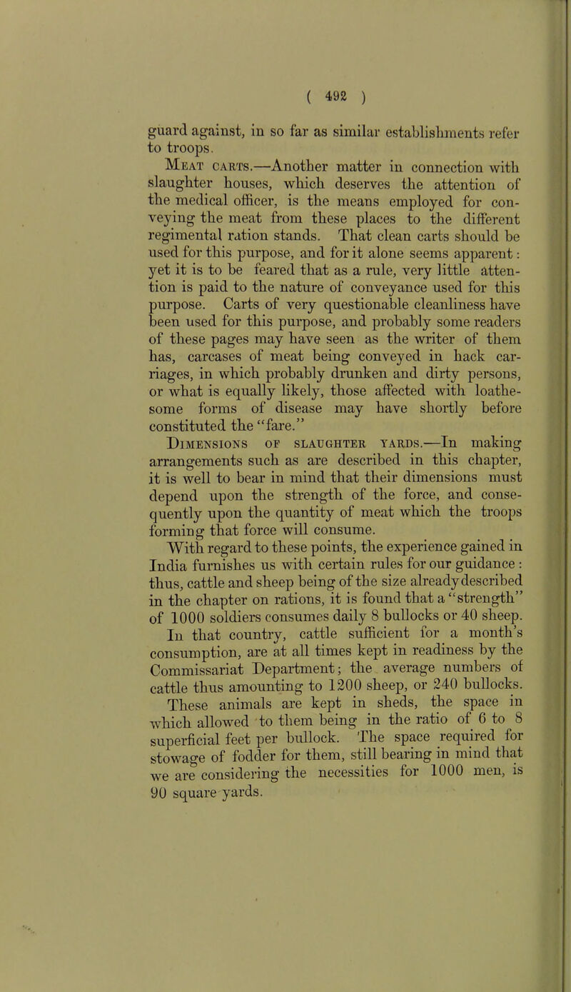 guard against, in so far as similar establishments refer to troops. Meat carts.—Another matter in connection with slaughter houses, which deserves the attention of the medical officer, is the means employed for con- veying the meat from these places to the different regimental ration stands. That clean carts should be used for this purpose, and for it alone seems apparent: yet it is to be feared that as a rule, very little atten- tion is paid to the nature of conveyance used for this purpose. Carts of very questionable cleanliness have been used for this purpose, and probably some readers of these pages may have seen as the writer of them has, carcases of meat being conveyed in hack car- riages, in which probably drunken and dirty persons, or what is equally likely, those affected with loathe- some forms of disease may have shortly before constituted the “fare.” Dimensions of slaughter yards.—In making arrangements such as are described in this chapter, it is well to bear in mind that their dimensions must depend upon the strength of the force, and conse- quently upon the quantity of meat which the troops forming that force will consume. With regard to these points, the experience gained in India furnishes us with certain rules for our guidance : thus, cattle and sheep being of the size already described in the chapter on rations, it is found that a “strength” of 1000 soldiers consumes daily 8 bullocks or 40 sheep. In that country, cattle sufficient for a month’s consumption, are at all times kept in readiness by the Commissariat Department; the average numbers of cattle thus amounting to 1200 sheep, or 240 bullocks. These animals are kept in sheds, the space in which allowed to them being in the ratio of 6 to 8 superficial feet per bullock. The space required for stowage of fodder for them, still bearing m mind that we are considering the necessities for 1000 men, is 90 square yards. i