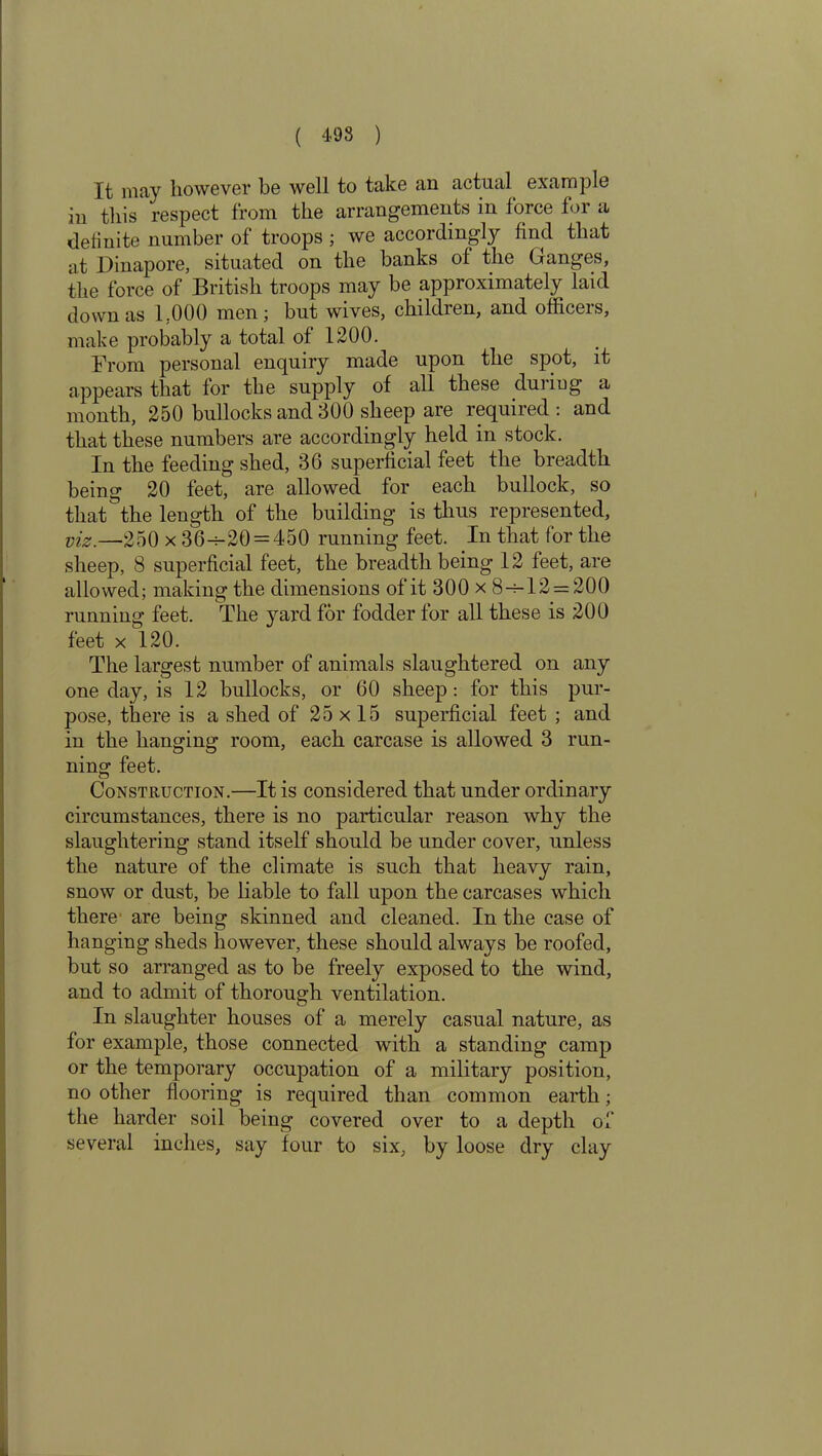 It may however be well to take an actual example in this respect from the arrangements in force for a definite number of troops ; we according^ find that at Dinapore, situated on the banks of the Ganges, the force of British troops may be approximately laid down as 1.000 men; but wives, childien, and officeis, make probably a total of 1200. From personal enquiry made upon the spot, it appears that for the supply of all these duriug a month, 250 bullocks and 300 sheep are required : and that these numbers are accordingly held in stock. In the feeding shed, 36 superficial feet the breadth being 20 feet, are allowed for each bullock, so that the length of the building is thus represented, viz.—250 x 36-^-20 = 450 running feet. In that for the sheep, 8 superficial feet, the breadth being 12 feet, are allowed; making the dimensions of it 300 x 8-=12 = 200 running feet. The yard for fodder for all these is 200 feet x 120. The largest number of animals slaughtered on any one day, is 12 bullocks, or 60 sheep: for this pur- pose, there is a shed of 25 x 15 superficial feet ; and in the hanging room, each carcase is allowed 3 run- ning feet. Construction.—It is considered that under ordinary circumstances, there is no particular reason why the slaughtering stand itself should be under cover, unless the nature of the climate is such that heavy rain, snow or dust, be liable to fall upon the carcases which there are being skinned and cleaned. In the case of hanging sheds however, these should always be roofed, but so arranged as to be freely exposed to the wind, and to admit of thorough ventilation. In slaughter houses of a merely casual nature, as for example, those connected with a standing camp or the temporary occupation of a military position, no other flooring is required than common earth; the harder soil being covered over to a depth of several inches, say four to six, by loose dry clay