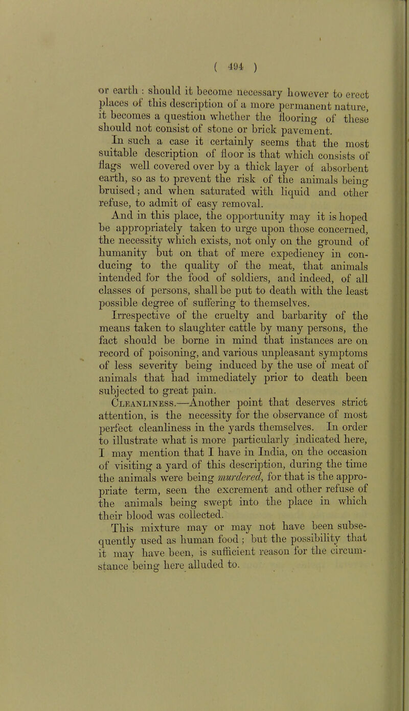 or eartli: should it become necessary however to erect places of this description of a more permanent nature, it becomes a question whether the flooring- of these should not consist of stone or brick pavement. In such a case it certainly seems that the most suitable description of floor is that which consists of flags well covered over by a thick layer of absorbent earth, so as to prevent the risk of the animals being bruised; and when saturated with liquid and other refuse, to admit of easy removal. And in this place, the opportunity may it is hoped be appropriately taken to urge upon those concerned, the necessity which exists, not only on the ground of humanity but on that of mere expediency in con- ducing to the quality of the meat, that animals intended for the food of soldiers, and indeed, of all classes of persons, shall be put to death with the least possible degree of suffering to themselves. Irrespective of the cruelty and barbarity of the means taken to slaughter cattle by many persons, the fact should be borne in mind that instances are on record of poisoning, and various unpleasant symptoms of less severity being induced by the use of meat of animals that had immediately prior to death been subjected to great pain. Cleanliness.—Another point that deserves strict attention, is the necessity for the observance of most perfect cleanliness in the yards themselves. In order to illustrate what is more particularly indicated here, I may mention that I have in India, on the occasion of visiting a yard of this description, during the time the animals were being murdered, for that is the appro- priate term, seen the excrement and other refuse of the animals being swept into the place in which their blood was collected. This mixture may or may not have been subse- quently used as human food ; but the possibility that it may have been, is sufficient reason for the circum- stance being here alluded to.