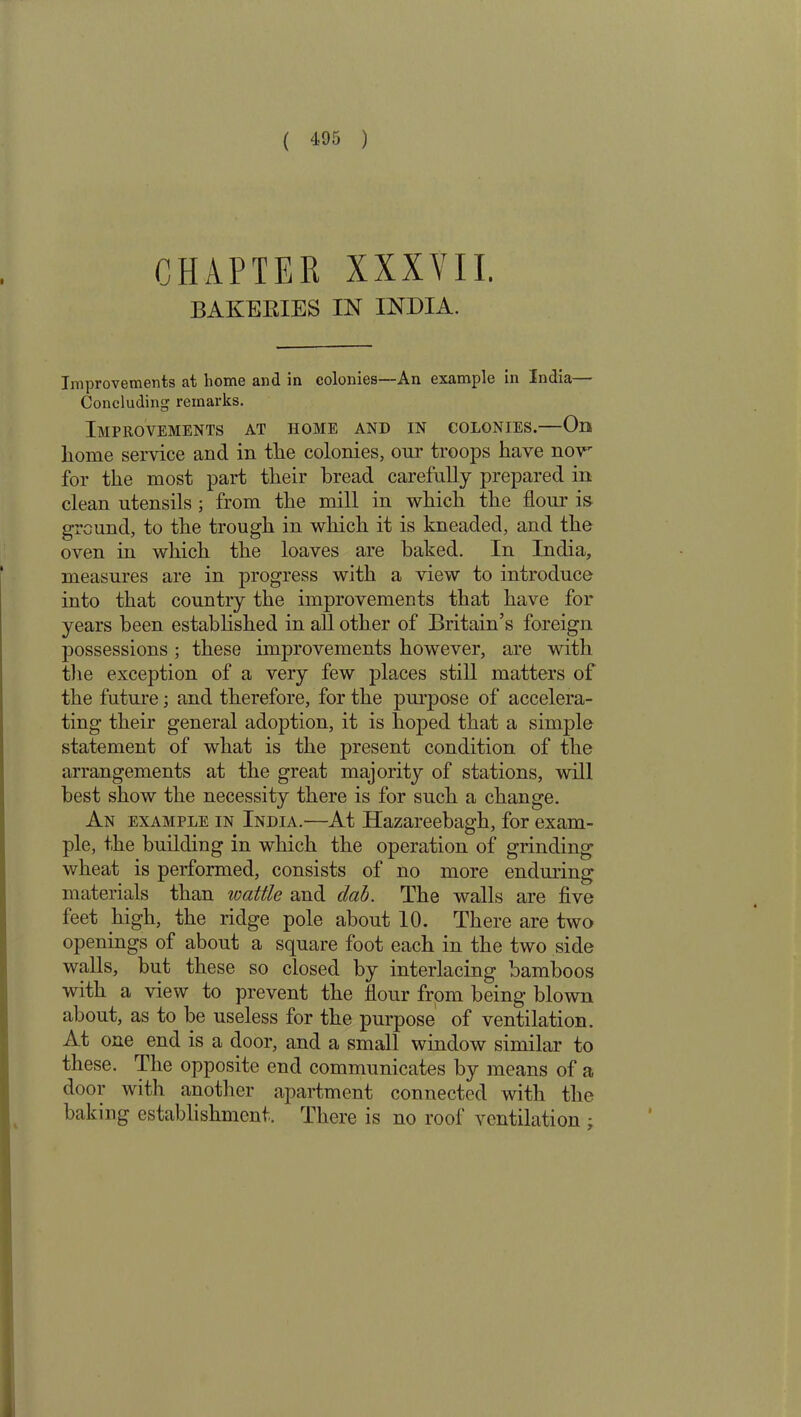 CHAPTER XXXVII. BAKERIES IN INDIA. Improvements at home and in colonies—An example in India— Concluding remarks. Improvements at home and in colonies.—On home service and in the colonies, our troops have now for the most part their bread carefully prepared in clean utensils ; from the mill in which the flour is ground, to the trough in which it is kneaded, and the oven in which the loaves are baked. In India, measures are in progress with a view to introduce into that country the improvements that have for years been established in all other of Britain’s foreign possessions ; these improvements however, are with the exception of a very few places still matters of the future; and therefore, for the purpose of accelera- ting their general adoption, it is hoped that a simple statement of what is the present condition of the arrangements at the great majority of stations, will best show the necessity there is for such a change. An example in India.—At Hazareebagh, for exam- ple, the building in which the operation of grinding wheat is performed, consists of no more enduring materials than wattle and clab. The walls are five feet high, the ridge pole about 10. There are two openings of about a square foot each in the two side walls, but these so closed by interlacing bamboos with a view to prevent the flour from being blown about, as to be useless for the purpose of ventilation. At one end is a door, and a small window similar to these. The opposite end communicates by means of a door with another apartment connected with the baking establishment. There is no roof ventilation ;