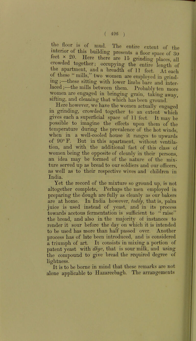 ( 406 ) the floor is of mud. The entire extent of the interior of this building presents a floor space of flo leet x 20 Here there are 15 grinding places, all crowded together; occupying the entire length of the apartment, and a breadth of 11 feet. At each ot these “ mills,” two women are employed in grind- ing these sitting with lower limbs bare and Inter- laced ; the mills between them. Probably ten more women are engaged in bringing grain, taking away, sifting', and cleaning that which has been ground. Here however, we have the women actually engaged in grinding, crowded together to an extent which gives each a superficial space of 11 feet. It may be possible to imagine the effects upon them of the temperature during the prevalence of the hot winds, when in a well-cooled house it ranges to upwards of 90° F. But in this apartment, without ventila- tion, and with the additional fact of this class of women being the opposite of cleanly in their persons, an idea may be formed of the nature of the mix- ture served up as bread to our soldiers and our officers, as well as to their respective wives and children in India. Yet the record of the mixture so ground up, is not altogether complete. Perhaps the men employed in preparing the dough are fully as cleanly as our bakers are at home. In India however, toddy, that is, palm juice is used instead of yeast, and in its process towards acetous fermentation is sufficient to “ raise” the bread, and also in the majority of instances to render it sour before the day on which it is intended to be used has more than half passed over. Another process has of late been introduced, and is considered a triumph of art. It consists in mixing a portion of patent yeast with dliye, that is sour milk, and using the compound to give bread the required degree of lightness. It is to be borne in mind that these remarks are not alone applicable to Hazareebagh. The arrangements