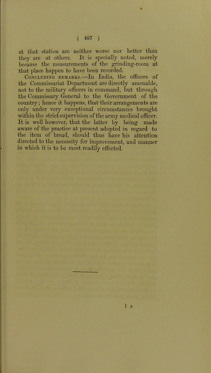at that station are neither worse nor better than they are at others. It is specially noted, merely because the measurements of the grinding-room at that place happen to have been recorded. Concluding remarks.—In India, the officers of the Commissariat Department are directly amenable, not to the military officers in command, but through, the Commissary General to the Government of the country; hence it happens, that their arrangements are only under very exceptional circumstances brought within the strict supervision of the army medical officer. It is well however, that the latter by being made aware of the practice at present adopted in regard to the item of bread, should thus have his attention directed to the necessity for improvement, and manner in which it is to be most readily effected. 1 N