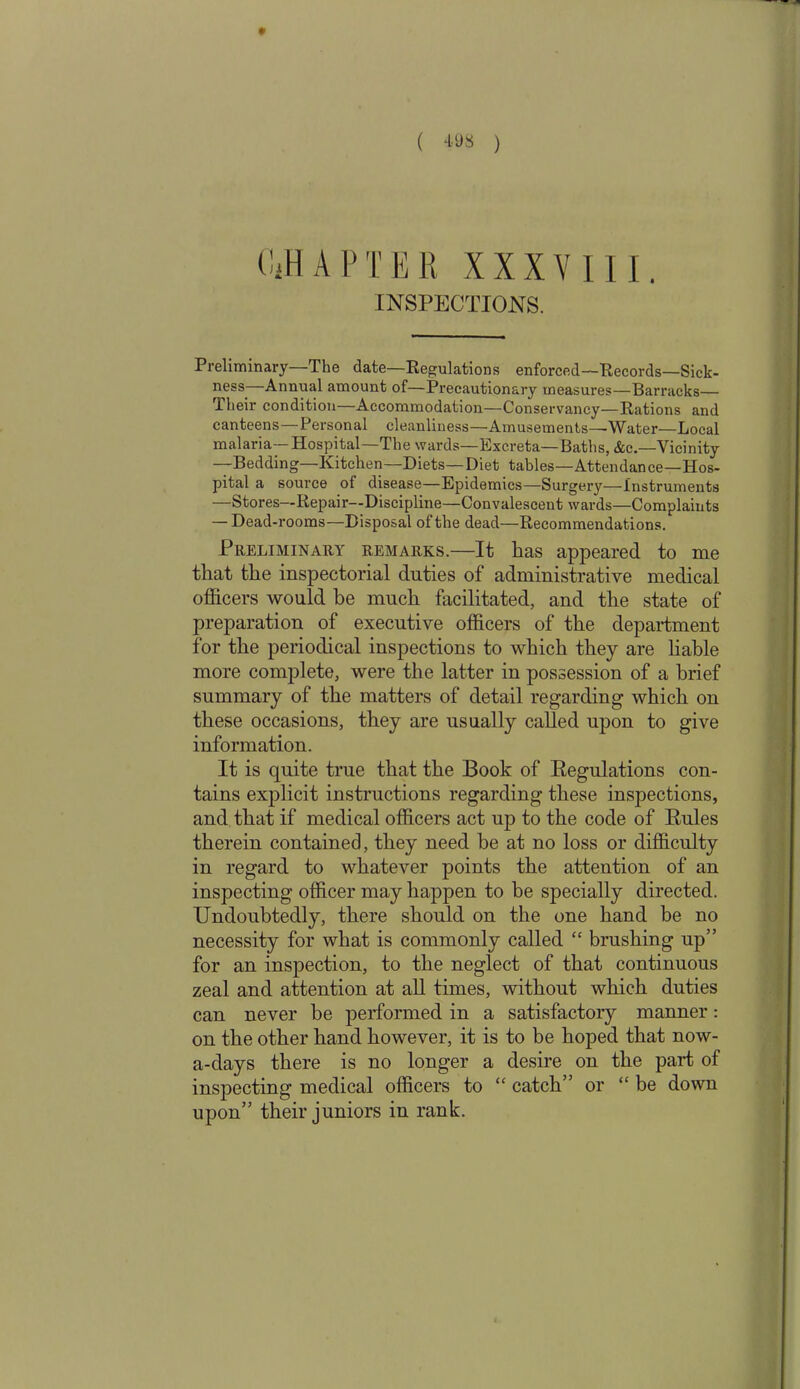 » CiH A P T E R XXXVIII. INSPECTIONS. Preliminary—The date—Regulations enforced—Records—Sick- ness—Annual amount of—Precautionary measures—Barracks— Their condition—Accommodation—Conservancy—Rations and canteens—Personal cleanliness—Amusements—-Water—Local malaria—Hospital—The wards—Excreta—Baths, &c.—Vicinity —Bedding—Kitchen—Diets—Diet tables—Attendance—Hos- pital a source of disease—Epidemics—Surgery—Instruments —Stores—Repair—Discipline—Convalescent wards—Complaints — Dead-rooms—Disposal of the dead—Recommendations. Preliminary remarks.—It has appeared to me that the inspectorial duties of administrative medical officers would be much facilitated, and the state of preparation of executive officers of the department for the periodical inspections to which they are liable more complete, were the latter in possession of a brief summary of the matters of detail regarding which on these occasions, they are usually called upon to give information. It is quite true that the Book of Regulations con- tains explicit instructions regarding these inspections, and that if medical officers act up to the code of Rules therein contained, they need be at no loss or difficulty in regard to whatever points the attention of an inspecting officer may happen to be specially directed. Undoubtedly, there should on the one hand be no necessity for what is commonly called “ brushing up” for an inspection, to the neglect of that continuous zeal and attention at all times, without which duties can never be performed in a satisfactory manner: on the other hand however, it is to be hoped that now- a-days there is no longer a desire on the part of inspecting medical officers to “ catch” or “ be down upon” their juniors in rank.