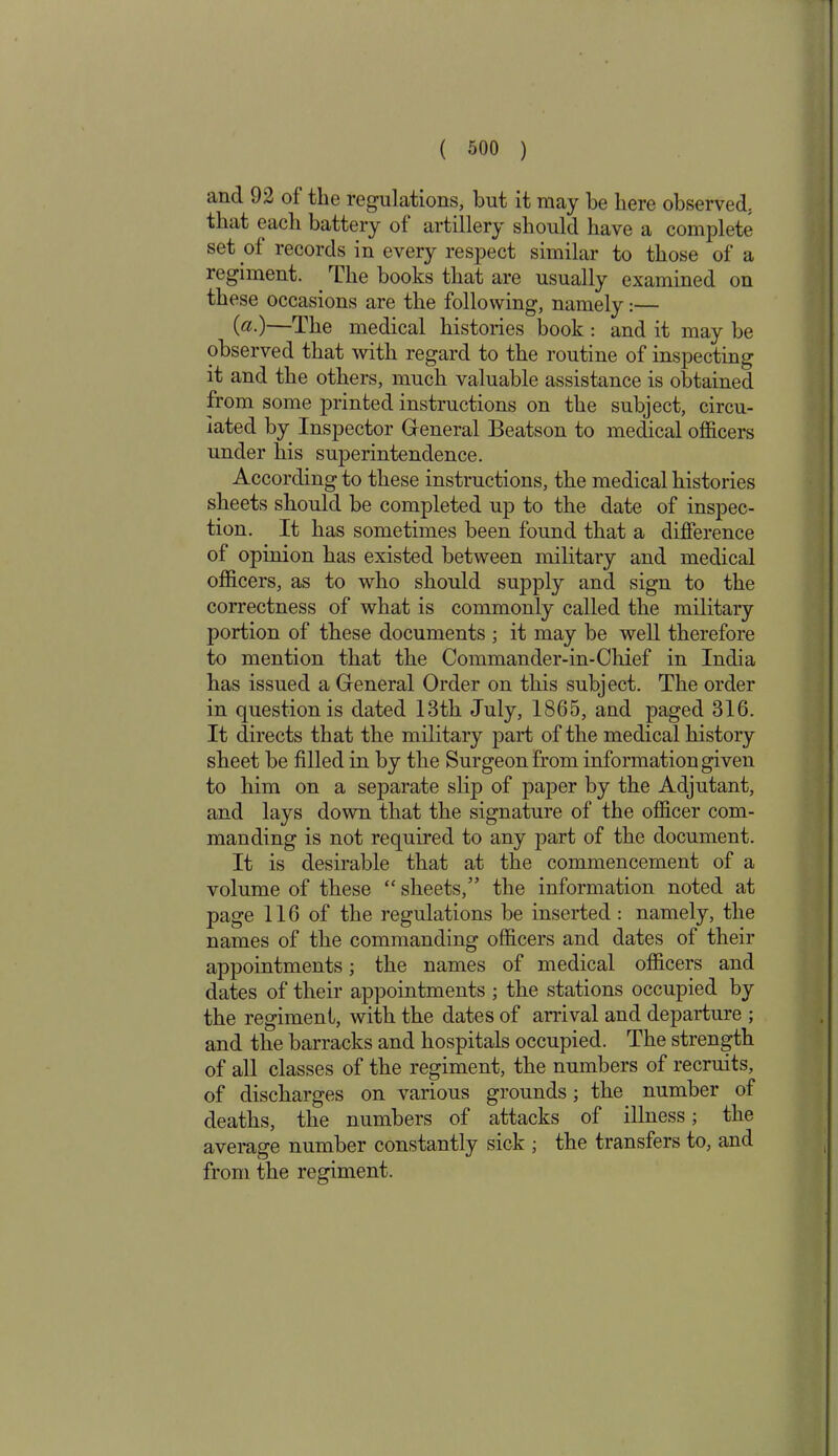 and 92 of the regulations, but it may be here observed, that each battery of artillery should have a complete set of records in every respect similar to those of a regiment. The books that are usually examined on these occasions are the following, namely:— M—The medical histories book : and it may be observed that with regard to the routine of inspecting it and the others, much valuable assistance is obtained from some printed instructions on the subject, circu- lated by Inspector General Beatson to medical officers under his superintendence. According to these instructions, the medical histories sheets should be completed up to the date of inspec- tion. It has sometimes been found that a difference of opinion has existed between military and medical officers, as to who should supply and sign to the correctness of what is commonly called the military portion of these documents ; it may be well therefore to mention that the Commander-in-Chief in India has issued a General Order on this subject. The order in question is dated 13th July, 1865, and paged 316. It directs that the military part of the medical history sheet be filled in by the Surgeon from information given to him on a separate slip of paper by the Adjutant, and lays down that the signature of the officer com- manding is not required to any part of the document. It is desirable that at the commencement of a volume of these “ sheets,” the information noted at page 116 of the regulations be inserted : namely, the names of the commanding officers and dates of their appointments; the names of medical officers and dates of their appointments ; the stations occupied by the regiment, with the dates of arrival and departure ; and the barracks and hospitals occupied. The strength of all classes of the regiment, the numbers of recruits, of discharges on various grounds; the number of deaths, the numbers of attacks of illness; the average number constantly sick ; the transfers to, and from the regiment.