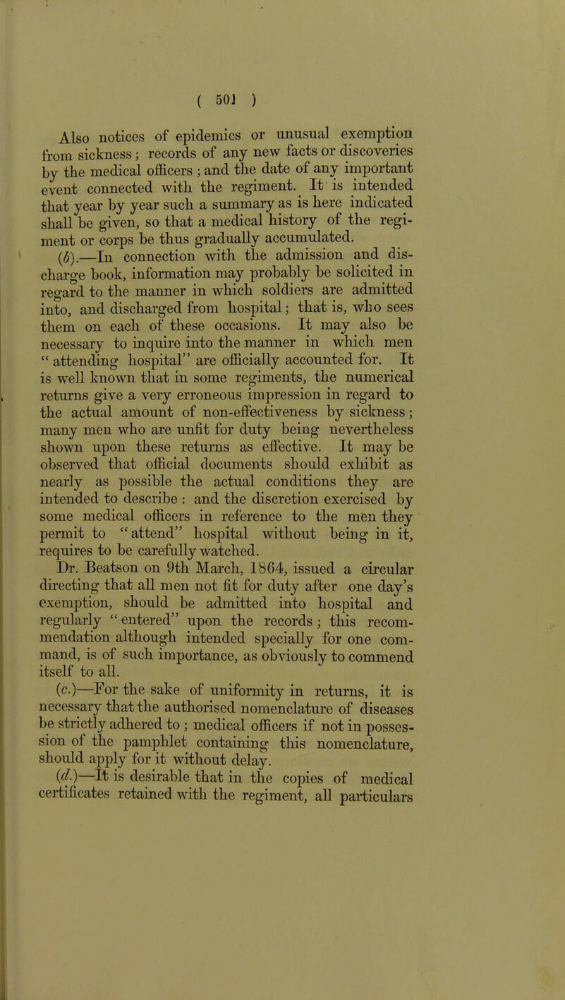 Also notices of epidemics or unusual exemption from sickness; records of any new facts or discoveries by the medical officers ; and the date of any important event connected with the regiment. It is intended that year by year such a summary as is here indicated shall be given, so that a medical history of the regi- ment or corps be thus gradually accumulated. ($).—In connection with the admission and dis- charge book, information may probably be solicited in regard to the manner in which soldiers are admitted into, and discharged from hospital; that is, who sees them on each of these occasions. It may also be necessary to inquire into the manner in which men “ attending hospital” are officially accounted for. It is well known that in some regiments, the numerical returns give a very erroneous impression in regard to the actual amount of non-effectiveness by sickness; many men who are unfit for duty being nevertheless shown upon these returns as effective. It may be observed that official documents should exhibit as nearly as possible the actual conditions they are intended to describe : and the discretion exercised by some medical officers in reference to the men they permit to “attend” hospital without being in it, requires to be carefully watched. Dr. Beatson on 9th March, 1864, issued a circular directing that all men not fit for duty after one day’s exemption, should be admitted into hospital and regularly “entered” upon the records; this recom- mendation although intended specially for one com- mand, is of such importance, as obviously to commend itself to all. (c.)—For the sake of uniformity in returns, it is necessary that the authorised nomenclature of diseases be strictly adhered to ; medical officers if not in posses- sion of the pamphlet containing this nomenclature, should apply for it without delay. (cl)—It is desirable that in the copies of medical certificates retained with the regiment, all particulars