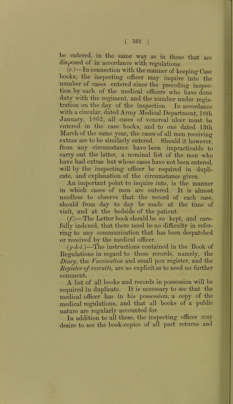 be entered, in the same way as in those that are disposed of in accordance with regulations. (<?•) In connection with the manner of keeping Case books, the inspecting officer may inquire into the number of cases entered since the preceding inspec- tion by each of the medical officers who have done duty with the regiment, and the number under regis- tration on the day of the inspection. In accordance with a circular, dated Army Medical Department, 18th January, 18C2, all cases of venereal ulcer must be entered in the case books, and to one dated 13th March of the same year, the cases of all men receiving extras are to be similarly entered. Should it however, from any circumstance have been impracticable to carry out the latter, a nominal list of the men who have had extras but whose cases have not been entered, will by the inspecting officer be required in dupli- cate, and explanation of the circumstance given. An important point to inquire into, is the manner in which cases of men are entered. It is almost needless to observe that the record of each case, should from day to day be made at the time of visit, and at the bedside of the patient. (/.)—The Letter book should be so kept, and care- fully indexed, that there need be no difficulty in refer- ring to any communication that has been despatched or received by the medical officer. ((g-h-i.)—The instructions contained in the Book of Begulations in regard to these records, namely, the Diary, the Vaccination and small pox register, and the Begister of recruits, are so explicit as to need no further comment. A list of all books and records in possession will be required in duplicate. It is necessary to see that the medical officer has in his possession, a copy of the medical regulations, and that all hooks of a public nature are regularly accounted for. In addition to all these, the inspecting officer may desire to see the book-copies of all past returns and