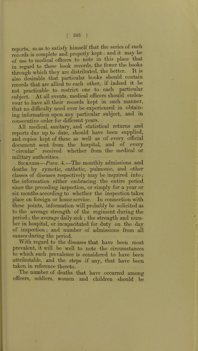 reports, so as to satisfy liimself that the series of such records is complete and properly kept: and it may be of use to medical officers to note in this place that in regard to these book records, the fewer the books through which they are distributed, the better. It is also desirable that particular books should contain records that are allied to each other, if indeed it be not practicable to restrict one to each particular subject. At all events, medical officers should endea- vour to have all their records kept in such manner, that no difficulty need ever be experienced in obtain- ing information upon any particular subject, and in consecutive order for different years. All medical, sanitary, and statistical returns and reports due up to date, should have been supplied, and copies kept of these as well as of every official document sent from the hospital, and of eveiy “ circular” received whether from the medical or military authorities. Sickness—Para. 4.—The monthly admissions and deaths by zymotic, enthetic, pulmonic, and other classes of diseases respectively may be inquired into; the information either embracing the entire period since the preceding inspection, or simply for a year or six months according to whether the inspection takes place on foreign or home service. In connection with these points, information will probably be solicited as to the average strength of the regiment during the period ; the average daily sick ; the strength and num- ber in hospital, or incapacitated for duty on the day of inspection; and number of admissions from all causes during the period. With regard to the diseases that have been most prevalent, it will be well to note the circumstances to which such prevalence is considered to have been attributable, and the steps if any, that have been taken in reference thereto. The number of deaths that have occurred among officers, soldiers, women and children should be
