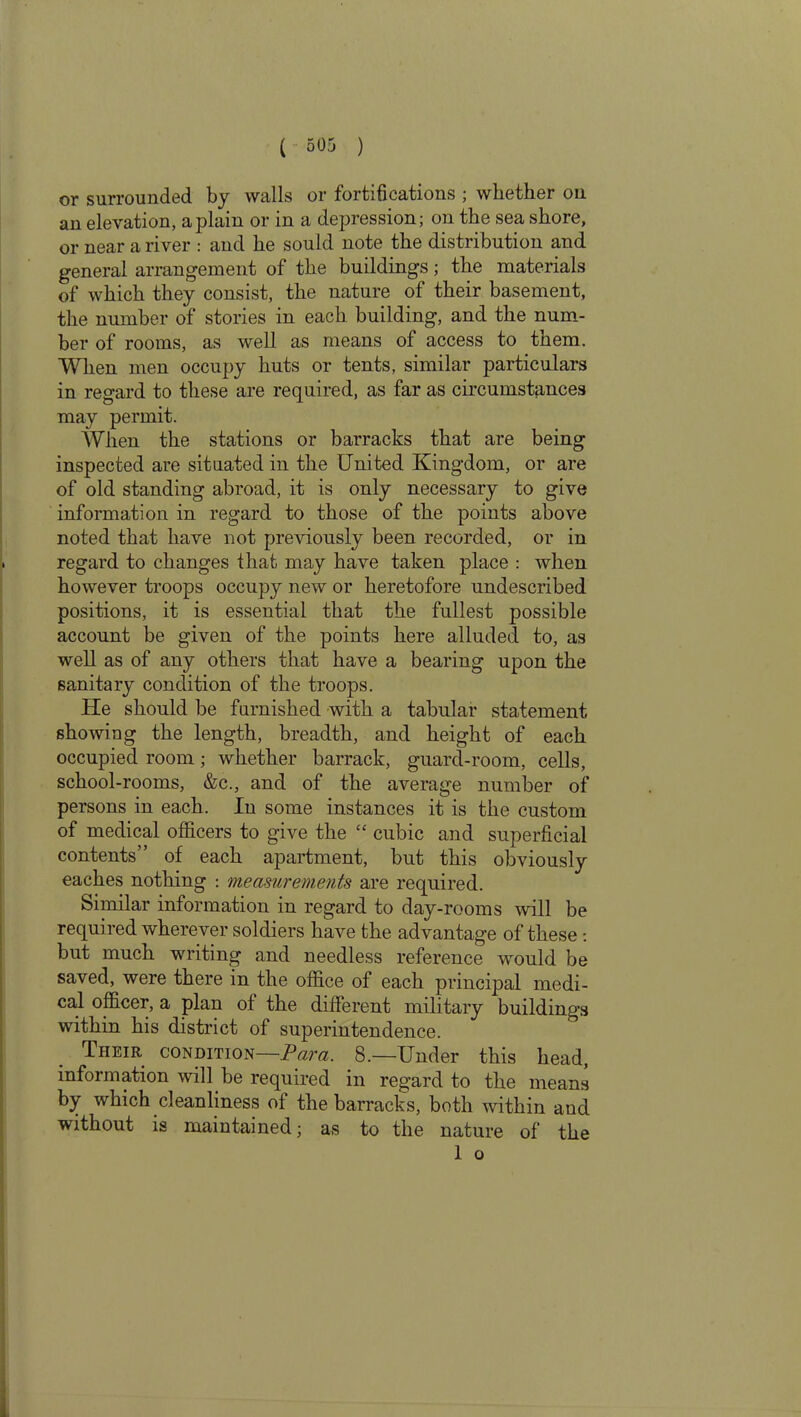 or surrounded by walls or fortifications ; whether on an elevation, a plain or in a depression; on the sea shore, or near a river : and he sould note the distribution and general arrangement of the buildings; the materials of which they consist, the nature of their basement, the number of stories in each building, and the num- ber of rooms, as well as means of access to them. When men occupy huts or tents, similar particulars in regard to these are required, as far as circumstances may permit. When the stations or barracks that are being inspected are situated in the United Kingdom, or are of old standing abroad, it is only necessary to give information in regard to those of the points above noted that have not previously been recorded, or in regard to changes that may have taken place : when however troops occupy new or heretofore undescribed positions, it is essential that the fullest possible account be given of the points here alluded to, as well as of any others that have a bearing upon the sanitary condition of the troops. He should be furnished with a tabular statement showing the length, breadth, and height of each occupied room ; whether barrack, guard-room, cells, school-rooms, &c., and of the average number of persons in each. In some instances it is the custom of medical officers to give the “ cubic and superficial contents” of each apartment, but this obviously eaches nothing : measurements are required. Similar information in regard to day-rooms will be required wherever soldiers have the advantage of these : but much writing and needless reference would be saved, were there in the office of each principal medi- cal officer, a plan of the different military buildings within his district of superintendence. Tiieir condition—Para. 8.—Under this head, information will be required in regard to the means by which cleanliness of the barracks, both within and without is maintained; as to the nature of the 1 o