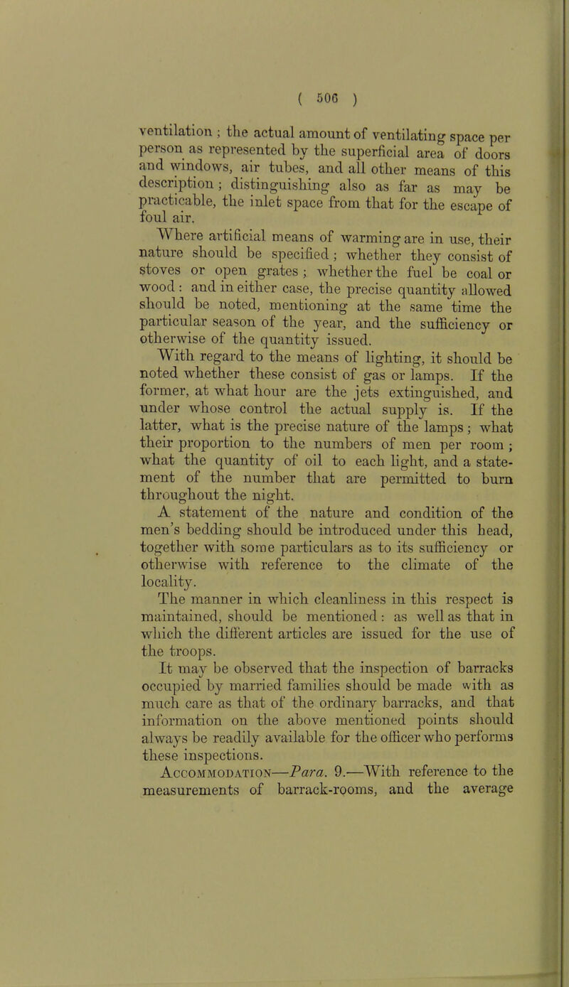 ventilation , the actual amount of ventilating1 space per person as represented by the superficial area of doors and windows, air tubes, and all other means of this description; distinguishing also as far as may be piacticable, the inlet space from that for the escape of foul air. Where artificial means of warming are in use, their nature should be specified ; whether they consist of stoves or open grates ; whether the fuel be coal or wood : and in either case, the precise quantity allowed should be noted, mentioning at the same time the particular season of the year, and the sufficiency or otherwise of the quantity issued. With regard to the means of lighting, it should be noted whether these consist of gas or lamps. If the former, at what hour are the jets extinguished, and under whose control the actual supply is. If the latter, what is the precise nature of the lamps; what their proportion to the numbers of men per room ; what the quantity of oil to each light, and a state- ment of the number that are permitted to bum throughout the night. A statement of the nature and condition of the men’s bedding should be introduced under this head, together with some particulars as to its sufficiency or otherwise with reference to the climate of the locality. The manner in which cleanliness in this respect is maintained, should be mentioned : as well as that in which the different articles are issued for the use of the troops. It may be observed that the inspection of barracks occupied by married families should be made with as much care as that of the ordinary barracks, and that information on the above mentioned points should always be readily available for the officer who performs these inspections. Accommodation—Vara. 9.-—With reference to the measurements of barrack-rooms, and the average