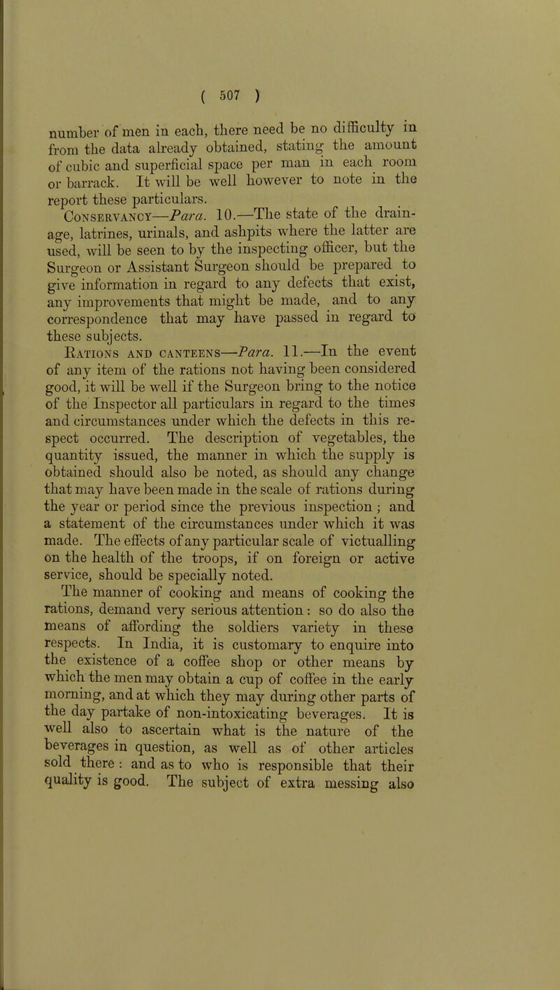 number of men m each, there need be no difficulty in from the data already obtained, stating- the amount of cubic and superficial space per man in each room or barrack. It will be well however to note in the report these particulars. Conservancy—Para. 10.—The state of the drain- age, latrines, urinals, and ashpits where the latter are used, will be seen to by the inspecting officer, but the Surgeon or Assistant Surgeon should be prepared to give information in regard to any defects that exist, any improvements that might be made, and to any correspondence that may have passed in regard to these subjects. Rations and canteens—Para. 11.—In the event of any item of the rations not having been considered good, it will be well if the Surgeon bring to the notice of the Inspector all particulars in regard to the times and circumstances under which the defects in this re- spect occurred. The description of vegetables, the quantity issued, the manner in which the supply is obtained should also be noted, as should any change that may have been made in the scale of rations during the }rear or period since the previous inspection ; and a statement of the circumstances under which it was made. The effects of any particular scale of victualling on the health of the troops, if on foreign or active service, should be specially noted. The manner of cooking and means of cooking the rations, demand very serious attention: so do also the means of affording the soldiers variety in these respects. In India, it is customary to enquire into the existence of a coffee shop or other means by which the men may obtain a cup of coffee in the early morning, and at which they may during other parts of the day partake of non-intoxicating beverages. It is well also to ascertain what is the nature of the beverages in question, as well as of other articles sold there : and as to who is responsible that their quality is good. The subject of extra messing also