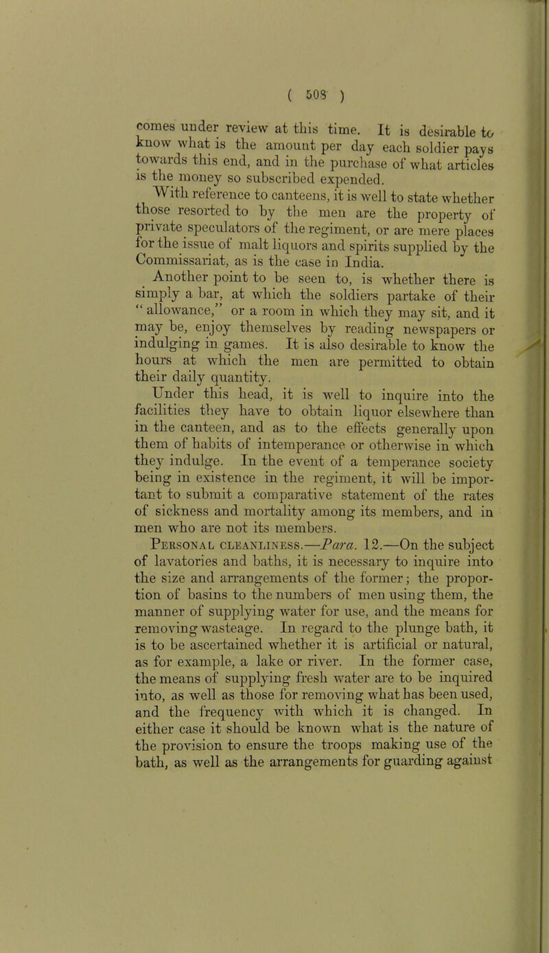 comes under review at this time. It is desirable to know what is the amount per day each soldier pays towards this end, and in the purchase of what articles is the money so subscribed expended. With reference to canteens, it is well to state whether those resorted to by the men are the property of private speculators of the regiment, or are mere places for the issue of malt liquors and spirits supplied by the Commissariat, as is the case in India. Another point to be seen to, is whether there is simply a bar, at which the soldiers partake of their “ allowance/’ or a room in which they may sit, and it may be, enjoy themselves by reading newspapers or indulging in games. It is also desirable to know the hours at which the men are permitted to obtain their daily quantity. Under this head, it is well to inquire into the facilities they have to obtain liquor elsewhere than in the canteen, and as to the effects generally upon them of habits of intemperance or otherwise in which they indulge. In the event of a temperance society being in existence in the regiment, it will be impor- tant to submit a comparative statement of the rates of sickness and mortality among its members, and in men who are not its members. Personal cleanliness.—Para. 12.—On the subject of lavatories and baths, it is necessary to inquire into the size and arrangements of the former; the propor- tion of basins to the numbers of men using them, the manner of supplying water for use, and the means for removing wasteage. In regard to the plunge bath, it is to be ascertained whether it is artificial or natural, as for example, a lake or river. In the former case, the means of suppling fresh water are to be inquired into, as well as those for removing what has been used, and the frequency with which it is changed. In either case it should be known what is the nature of the provision to ensure the troops making use of the bath, as well as the arrangements for guarding against
