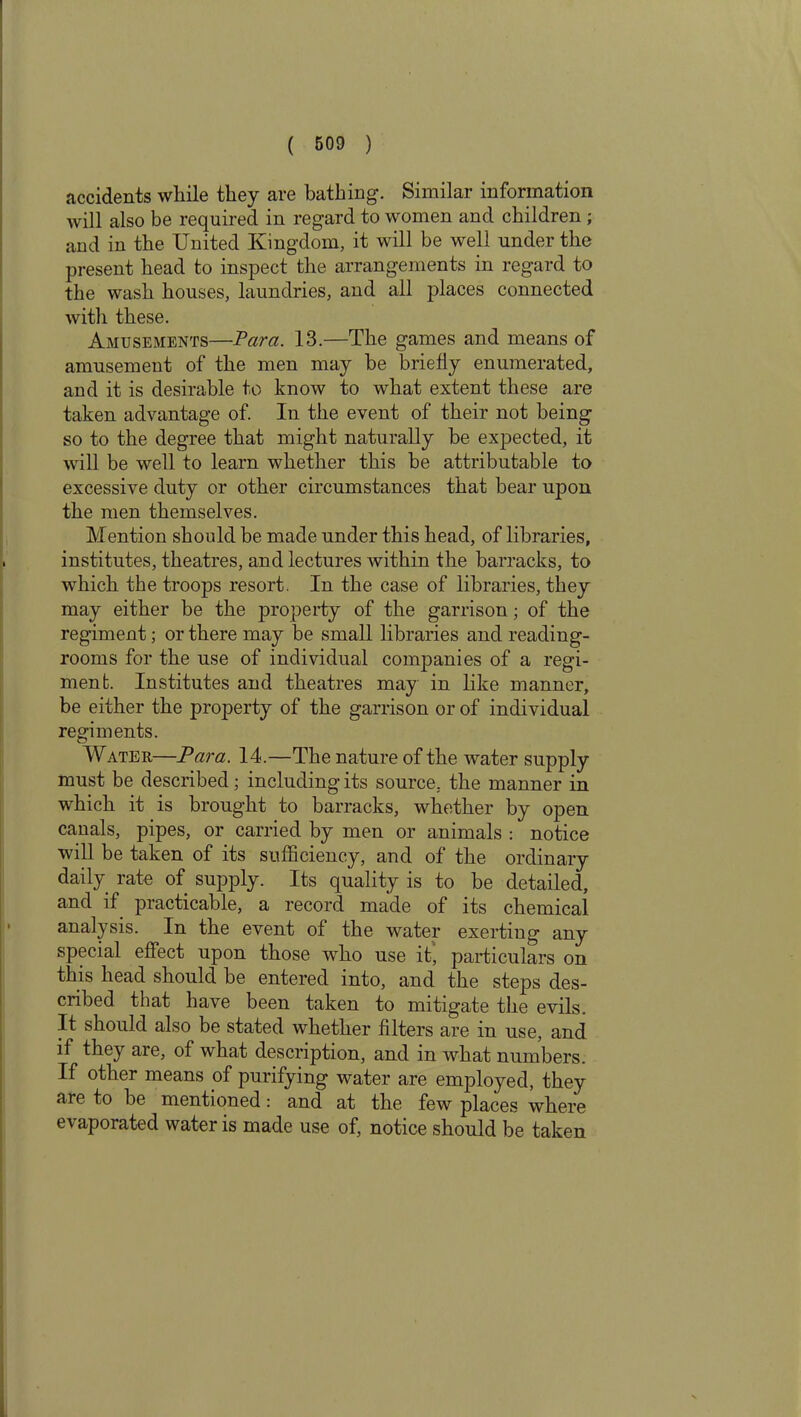 accidents while they are bathing. Similar information will also be required in regard to women and children ; and in the United Kingdom, it will be well under the present head to inspect the arrangements in regard to the wash houses, laundries, and all places connected with these. Amusements—Para. 13.—The games and means of amusement of the men may be briefly enumerated, and it is desirable to know to what extent these are taken advantage of. In the event of their not being so to the degree that might naturally be expected, it will be well to learn whether this be attributable to excessive duty or other circumstances that bear upon the men themselves. Mention should be made under this head, of libraries, institutes, theatres, and lectures within the barracks, to which the troops resort. In the case of libraries, they may either be the property of the garrison; of the regiment; or there may be small libraries and reading- rooms for the use of individual companies of a regi- ment. Institutes and theatres may in like manner, be either the property of the garrison or of individual regiments. Water—Para. 14.—The nature of the water supply must be described; including its source, the manner in which it is brought to barracks, whether by open canals, pipes, or carried by men or animals : notice will be taken of its sufficiency, and of the ordinary daily rate of supply. Its quality is to be detailed, and if practicable, a record made of its chemical analysis. In the event of the water exerting any special effect upon those wrho use it, particulars on this head should be entered into, and the steps des- cribed that have been taken to mitigate the evils. It should also be stated whether filters are in use, and if they are, of what description, and in what numbers. If other means of purifying water are employed, they are to he mentioned: and at the few places where evaporated water is made use of, notice should be taken