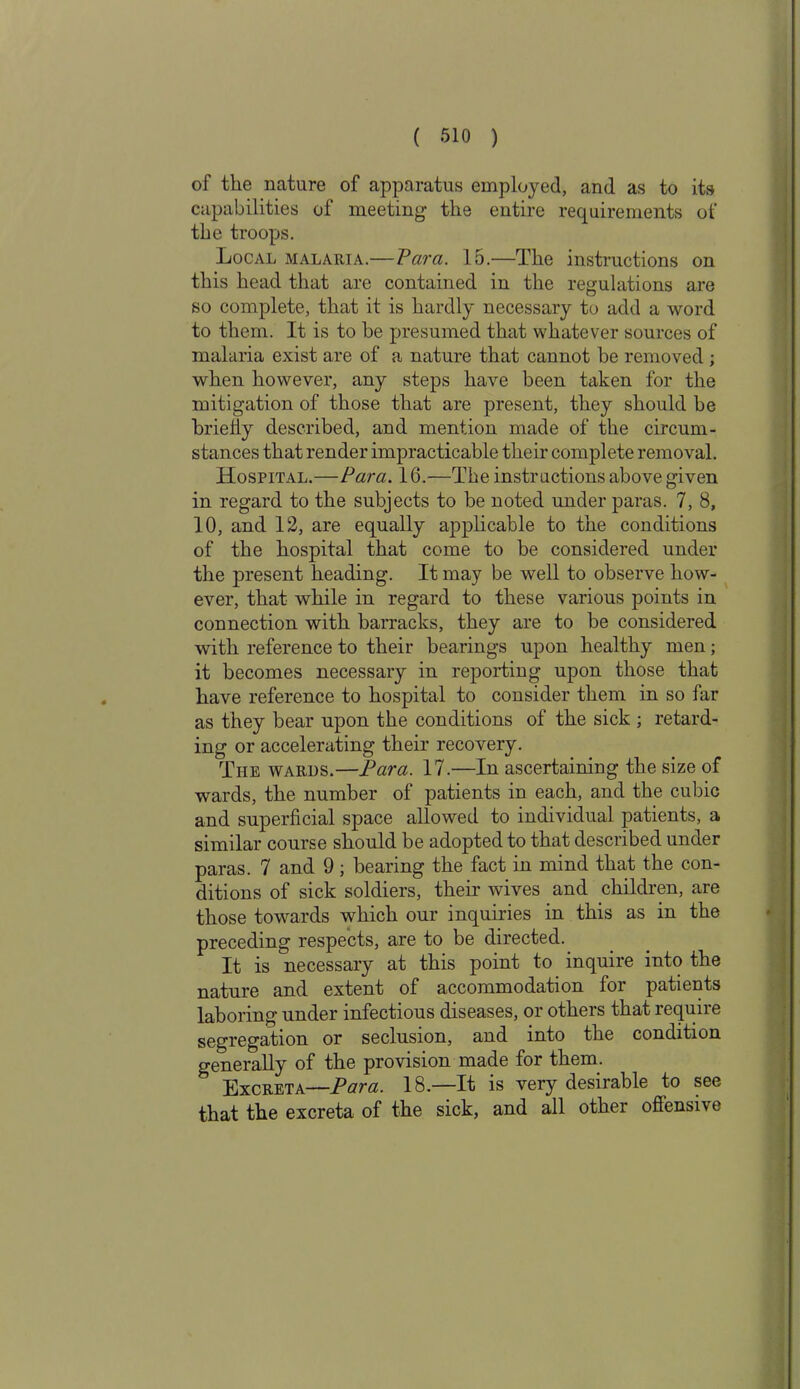 of the nature of apparatus employed, and as to its capabilities of meeting the entire requirements of the troops. Local malaria.— Vara. 15.—The instructions on this head that are contained in the regulations are so complete, that it is hardly necessary to add a word to them. It is to be presumed that whatever sources of malaria exist are of a nature that cannot be removed ; when however, any steps have been taken for the mitigation of those that are present, they should be briefly described, and mention made of the circum- stances that render impracticable their complete removal. Hospital.—Vara. 16.—The instructions above given in regard to the subjects to be noted under paras. 7, 8, 10, and 12, are equally applicable to the conditions of the hospital that come to be considered under the present heading. It may be well to observe how- ever, that while in regard to these various points in connection with barracks, they are to be considered with reference to their bearings upon healthy men; it becomes necessary in reporting upon those that have reference to hospital to consider them in so far as they bear upon the conditions of the sick ; retard- ing or accelerating their recovery. The wards.—Para. 17.—In ascertaining the size of wards, the number of patients in each, and the cubic and superficial space allowed to individual patients, a similar course should be adopted to that described under paras. 7 and 9; bearing the fact in mind that the con- ditions of sick soldiers, their wives and children, are those towards which our inquiries in this as in the preceding respects, are to be directed. It is necessary at this point to inquire into the nature and extent of accommodation for patients laboring under infectious diseases, or others that require segregation or seclusion, and into the condition generally of the provision made for them. Excreta—Para. 18.—It is very desirable to see that the excreta of the sick, and all other oflensrte