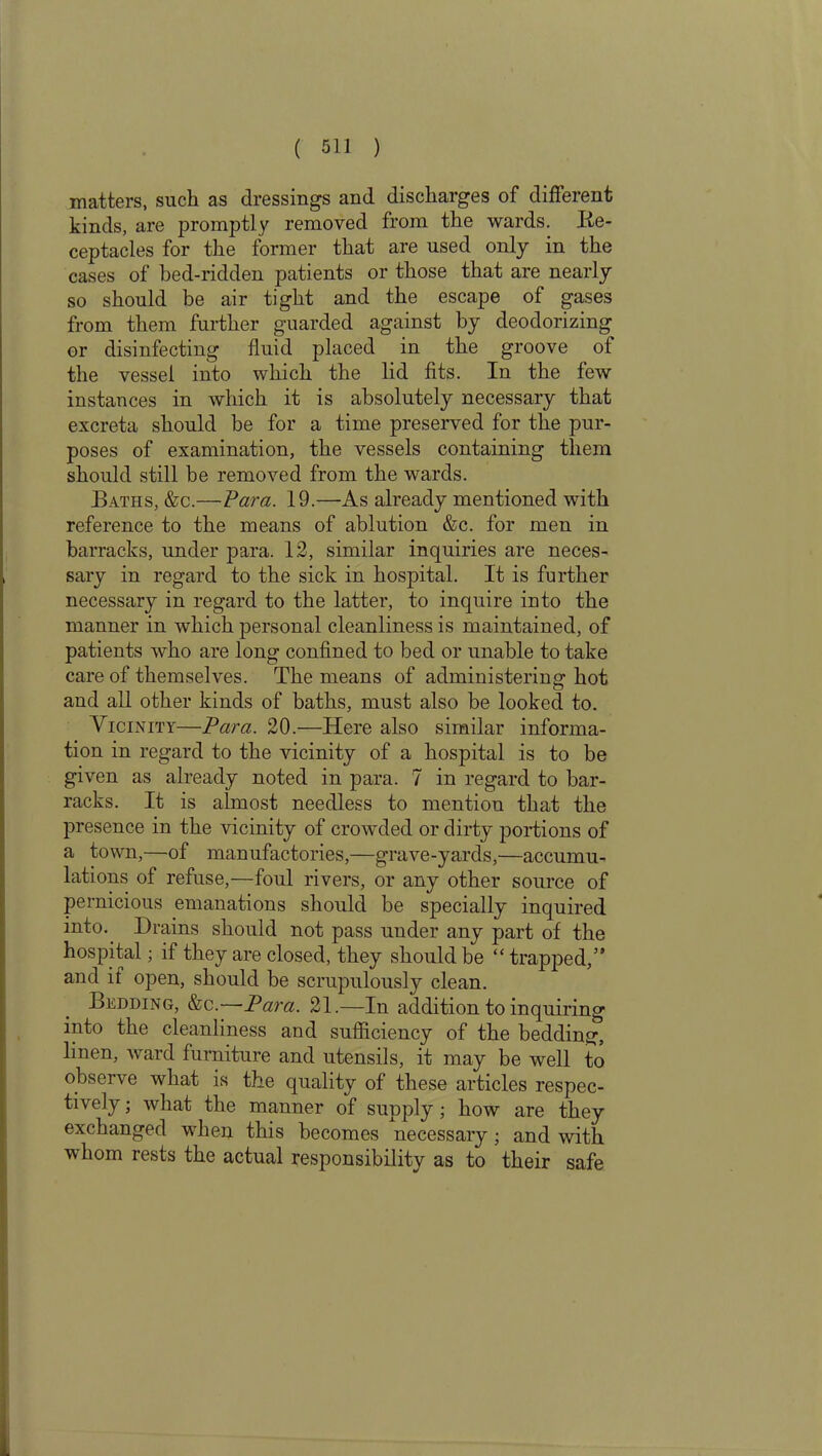 matters, such as dressings and discharges of different kinds, are promptly removed from the wards. Re- ceptacles for the former that are used only in the cases of bed-ridden patients or those that are nearly so should be air tight and the escape of gases from them further guarded against by deodorizing or disinfecting fluid placed in the groove of the vessel into which the lid fits. In the few instances in which it is absolutely necessary that excreta should be for a time preserved for the pur- poses of examination, the vessels containing them should still be removed from the wards. Baths, &c.—Para. 19.—As already mentioned with reference to the means of ablution &c. for men in barracks, under para. 12, similar inquiries are neces- sary in regard to the sick in hospital. It is further necessary in regard to the latter, to inquire into the manner in which personal cleanliness is maintained, of patients who are long confined to bed or unable to take care of themselves. The means of administering hot and all other kinds of baths, must also be looked to. Vicinity—Para. 20.—Here also similar informa- tion in regard to the vicinity of a hospital is to be given as already noted in para. 7 in regard to bar- racks. It is almost needless to mention that the presence in the vicinity of crowded or dirty portions of a town,—of manufactories,—grave-yards,—accumu- lations of refuse,—foul rivers, or any other source of pernicious emanations should be specially inquired into. Drains should not pass under any part of the hospital; if they are closed, they should be “ trapped,” and if open, should be scrupulously clean. Bedding, &c.—Para. 21.—In addition to inquiring into the cleanliness and sufficiency of the bedding, linen, ward furniture and utensils, it may be well to observe what is the quality of these articles respec- tively ; what the manner of supply; how are they exchanged when this becomes necessary; and with whom rests the actual responsibility as to their safe