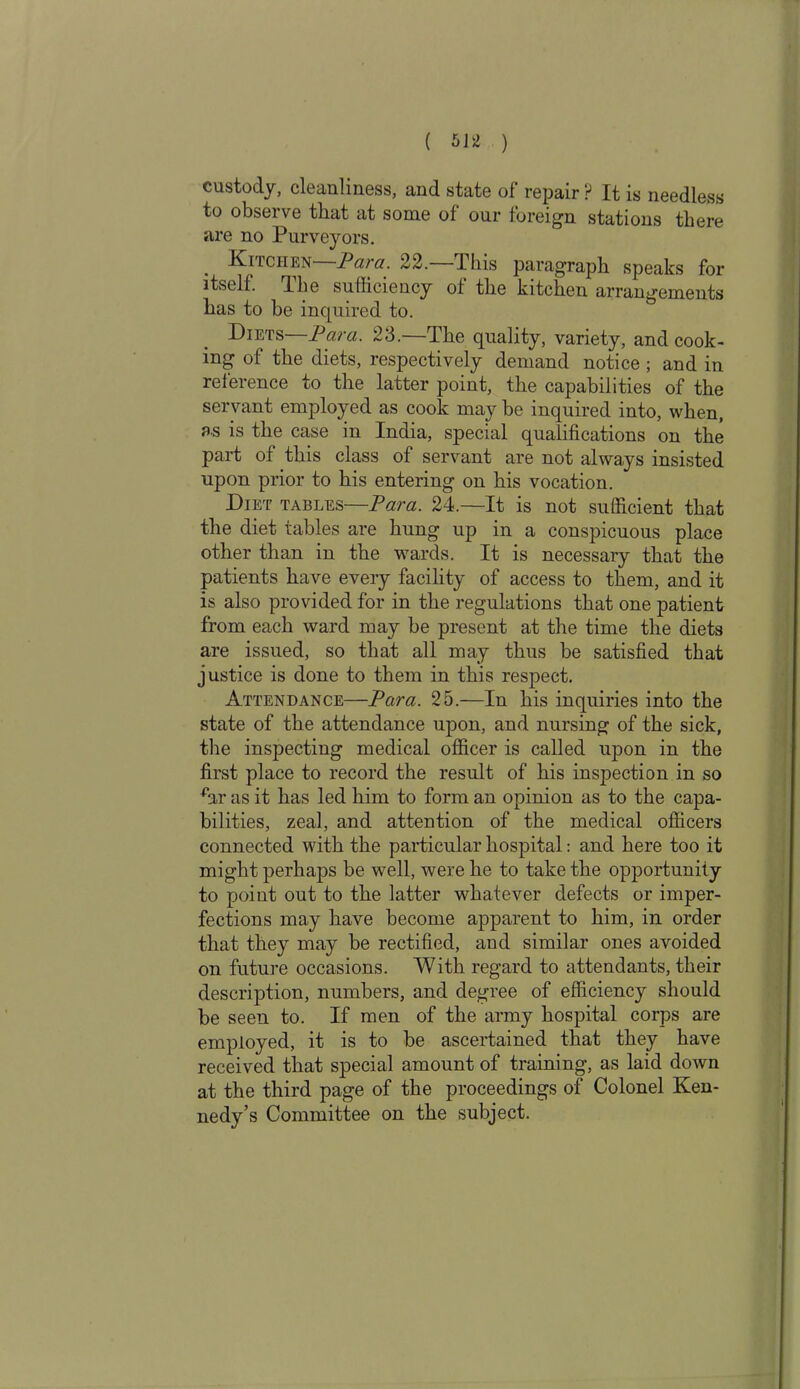 custody, cleanliness, and state of repair r1 It is needless to observe that at some of our foreign stations there are no Purveyors. . Kitchen Para. 22. I his paragraph speaks for itself. The sufficiency of the kitchen arrangements has to be inquired to. Diets—Para. 23.—The quality, variety, and cook- ing of the diets, respectively demand notice; and in reference to the latter point, the capabilities of the servant employed as cook may be inquired into, when, as is the case in India, special qualifications on the part of this class of servant are not always insisted upon prior to his entering on his vocation. Diet tables—Para. 24.—It is not sufficient that the diet tables are hung up in a conspicuous place other than in the wards. It is necessary that the patients have every facility of access to them, and it is also provided for in the regulations that one patient from each ward may be present at the time the diets are issued, so that all may thus be satisfied that justice is done to them in this respect. Attendance—Para. 25.—In his inquiries into the state of the attendance upon, and nursing of the sick, the inspecting medical officer is called upon in the first place to record the result of his inspection in so ffir as it has led him to form an opinion as to the capa- bilities, zeal, and attention of the medical officers connected with the particular hospital: and here too it might perhaps be well, were he to take the opportunity to point out to the latter whatever defects or imper- fections may have become apparent to him, in order that they may be rectified, and similar ones avoided on future occasions. With regard to attendants, their description, numbers, and degree of efficiency should be seen to. If men of the army hospital corps are employed, it is to be ascertained that they have received that special amount of training, as laid down at the third page of the proceedings of Colonel Ken- nedy’s Committee on the subject.