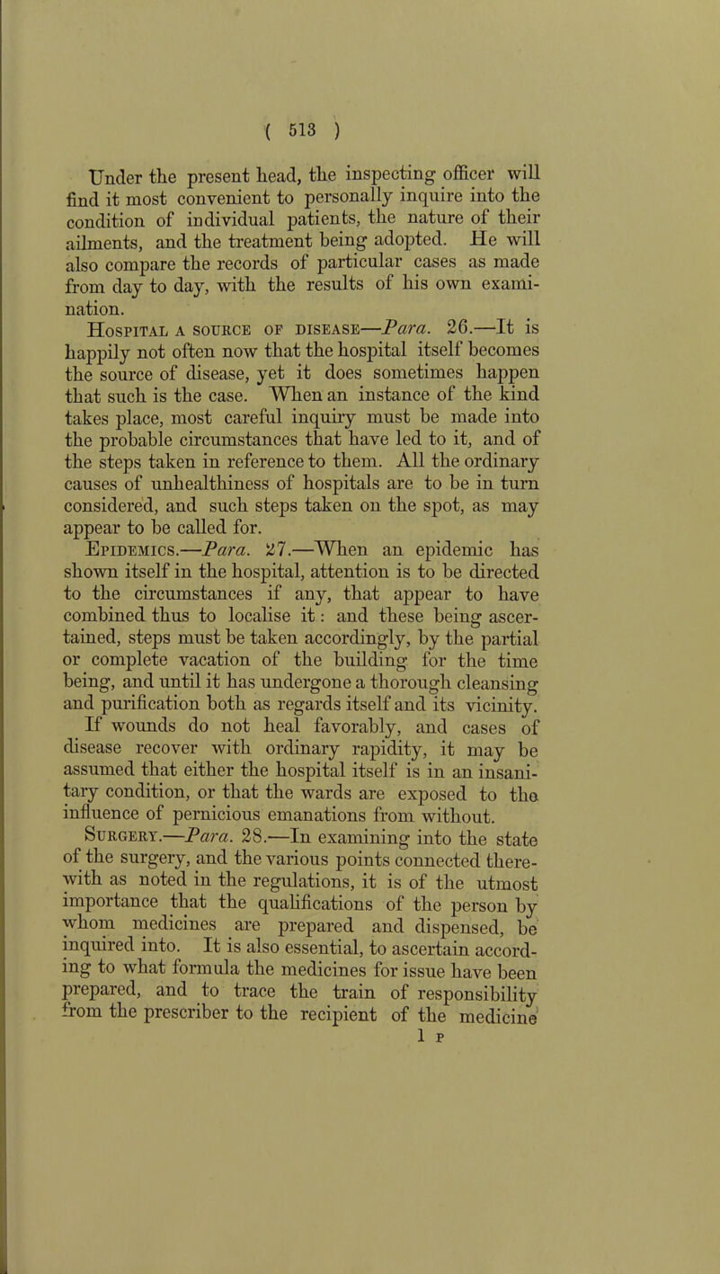 Under the present head, the inspecting officer will find it most convenient to personally inquire into the condition of individual patients, the nature of their ailments, and the treatment being adopted. He will also compare the records of particular cases as made from day to day, with the results of his own exami- nation. Hospital a source of disease—Para. 26.—-It is happily not often now that the hospital itself becomes the source of disease, yet it does sometimes happen that such is the case. When an instance of the kind takes place, most careful inquiry must be made into the probable circumstances that have led to it, and of the steps taken in reference to them. All the ordinary causes of unhealthiness of hospitals are to be in turn considered, and such steps taken on the spot, as may appear to be called for. Epidemics.—Para. 27.—When an epidemic has shown itself in the hospital, attention is to be directed to the circumstances if any, that appear to have combined thus to localise it: and these being ascer- tained, steps must be taken accordingly, by the partial or complete vacation of the building for the time being, and until it has undergone a thorough cleansing and purification both as regards itself and its vicinity. If wounds do not heal favorably, and cases of disease recover with ordinary rapidity, it may be assumed that either the hospital itself is in an insani- tary condition, or that the wards are exposed to the influence of pernicious emanations from without. Surgery.—Para. 28.—In examining into the state of the surgery, and the various points connected there- with as noted in the regulations, it is of the utmost importance that the qualifications of the person by whom medicines are prepared and dispensed, be inquired into. It is also essential, to ascertain accord- ing to what formula the medicines for issue have been prepared, and to trace the train of responsibility from the prescriber to the recipient of the medicine 1 p