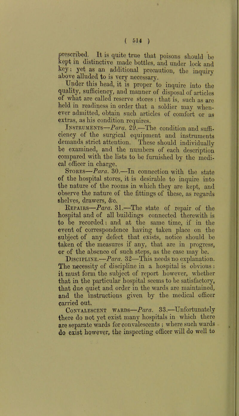 prescribed. It is quite true that poisons should be kept in distinctive made bottles, and under lock and key: yet as an additional precaution, the inquiry above alluded to is very necessary. Under this head, it is proper to inquire into the quality, sufficiency, and manner of disposal of articles of what are called reserve stores : that is, such as are held in readiness in order that a soldier may when- ever admitted, obtain such articles of comfort or as extras, as his condition requires. Instruments—Para. 29.—The condition and suffi- ciency of the surgical equipment and instruments demands strict attention. These should individually be examined, and the numbers of each description compared with the lists to be furnished by the medi- cal officer in charge. Stores—Vara. 30.—In connection with the state of the hospital stores, it is desirable to inquire into the nature of the rooms in which they are kept, and observe the nature of the fittings of these, as regards shelves, drawers, &c. Repairs—Para. 31.—The state of repair of the hospital and of all buildings connected therewith is to be recorded: and at the same time, if in the event of correspondence having taken place on the subject of any defect that exists, notice should be taken of the measures if any, that are in progress, or of the absence of such steps, as the case may be. Discipline.—Para. 32—This needs no explanation. The necessity of discipline in a hospital is obvious : it must form the subject of report however, whether that in the particular hospital seems to be satisfactory, that due quiet and order in the wards are maintained, and the instructions given by the medical officer carried out. Convalescent wards—Para. 33.—Unfortunately there do not yet exist many hospitals in which there are separate wards for convalescents ; where such wards do exist however, the inspecting officer will do well to