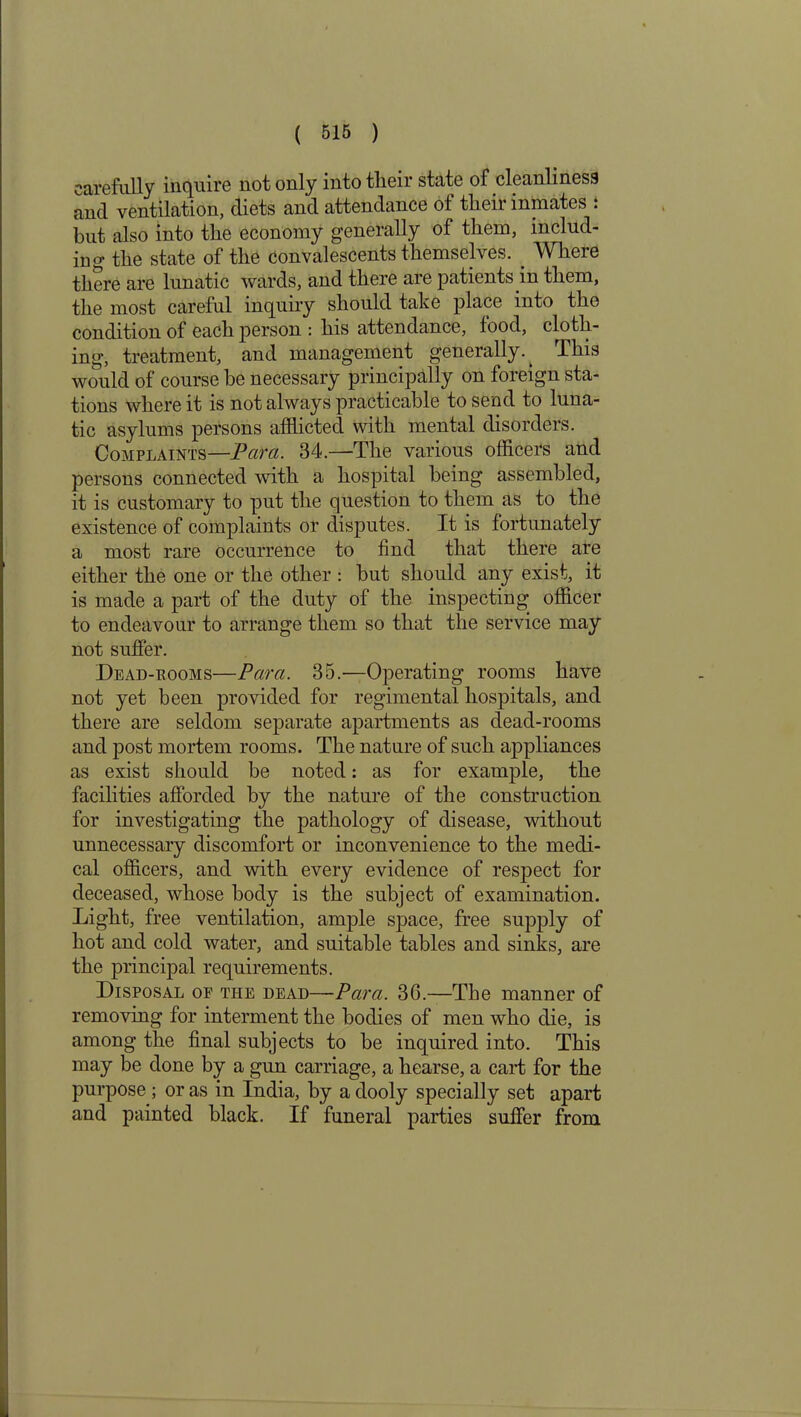 carefully inquire not only into tlieir state of cleanliness and ventilation, diets and attendance of their inmates : but also into the economy generally of them, includ- ing the state of the convalescents themselves. _ Where there are lunatic wards, and there are patients in them, the most careful inquiry should take place into the condition of each person : his attendance, food, cloth- ing, treatment, and management generally.. This would of course be necessary principally on foreign sta- tions where it is not always practicable to send to luna- tic asylums persons afflicted with mental disorders. Complaints—Pcira. 34.—The various officers and persons connected with a hospital being assembled, it is customary to put the question to them as to the existence of complaints or disputes. It is fortunately a most rare occurrence to find that there are either the one or the other : but should any exist, it is made a part of the duty of the inspecting officer to endeavour to arrange them so that the service may not suffer. Dead-rooms—Para. 35.—Operating rooms have not yet been provided for regimental hospitals, and there are seldom separate apartments as dead-rooms and post mortem rooms. The nature of such appliances as exist should be noted: as for example, the facilities afforded by the nature of the construction for investigating the pathology of disease, without unnecessary discomfort or inconvenience to the medi- cal officers, and with every evidence of respect for deceased, whose body is the subject of examination. Light, free ventilation, ample space, free supply of hot and cold water, and suitable tables and sinks, are the principal requirements. Disposal of the dead—Para. 36.—The manner of removing for interment the bodies of men who die, is among the final subjects to be inquired into. This may be done by a gun carriage, a hearse, a cart for the purpose ; or as in India, by a dooly specially set apart and painted black. If funeral parties suffer from
