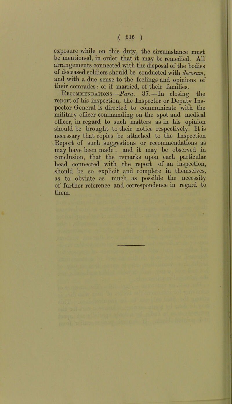 exposure while on this duty, the circumstance must be mentioned, in order that it may be remedied. All arrangements connected with the disposal of the bodies of deceased soldiers should he conducted with decorum, and with a due sense to the feelings and opinions of their comrades : or if married, of their families. Kecommendations—Para. 37.—In closing the report of his inspection, the Inspector or Deputy Ins- pector General is directed to communicate with the military officer commanding on the spot and medical officer, in regard to such matters as in his opinion should be brought to their notice respectively. It is necessary that copies be attached to the Inspection Report of such suggestions or recommendations as may have been made : and it may be observed in conclusion, that the remarks upon each particular head connected with the report of an inspection, should be so explicit and complete in themselves, as to obviate as much as possible the necessity of further reference and correspondence in regard to them.