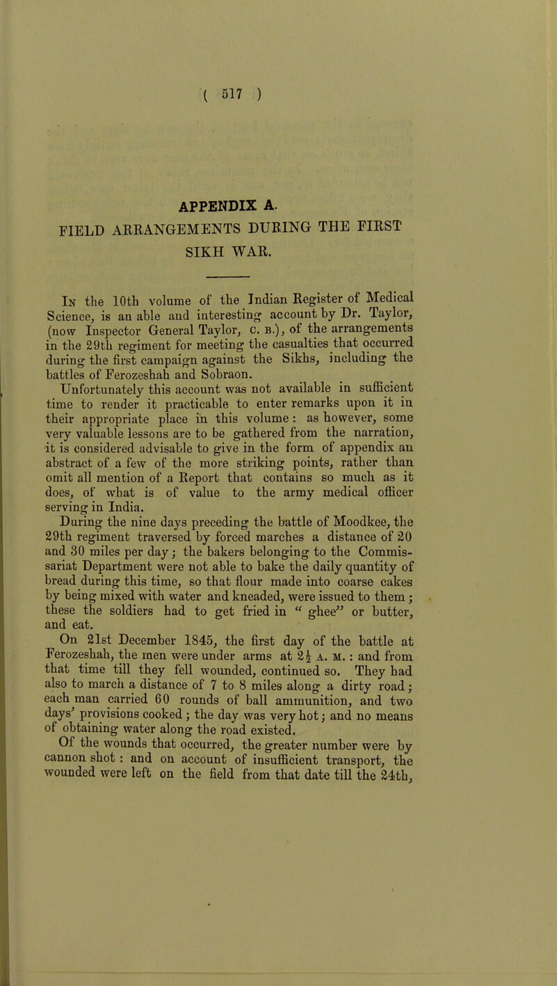 APPENDIX A. FIELD ARRANGEMENTS DURING THE FIRST SIKH WAR. In the 10th volume of the Indian Register of Medical Science, is an able and interesting account by Dr. Taylor, (now Inspector General Taylor, c. b.), of the arrangements in the 29th regiment for meeting the casualties that occurred during the first campaign against the Sikhs, including the battles of Ferozeshah and Sobraon. Unfortunately this account was not available in sufficient time to render it practicable to enter remarks upon it in their appropriate place in this volume : as however, some very valuable lessons are to be gathered from the narration, it is considered advisable to give in the form of appendix an abstract of a few of the more striking points, rather than omit all mention of a Report that contains so much as it does, of what is of value to the army medical officer serving in India. During the nine days preceding the battle of Moodkee, the 29th regiment traversed by forced marches a distance of 20 and 30 miles per day; the bakers belonging to the Commis- sariat Department were not able to bake the daily quantity of bread during this time, so that flour made into coarse cakes by being mixed with water and kneaded, were issued to them ; these the soldiers had to get fried in  ghee” or butter, and eat. On 21st December 1845, the first day of the battle at Ferozeshah, the men were under arms at 2| a. m. : and from that time till they fell wounded, continued so. They had also to march a distance of 7 to 8 miles along a dirty road; each man carried 60 rounds of ball ammunition, and two days' provisions cooked ; the day was very hot; and no means of obtaining water along the road existed. Of the wounds that occurred, the greater number were by cannon shot : and on account of insufficient transport, the wounded were left on the field from that date till the 24th,