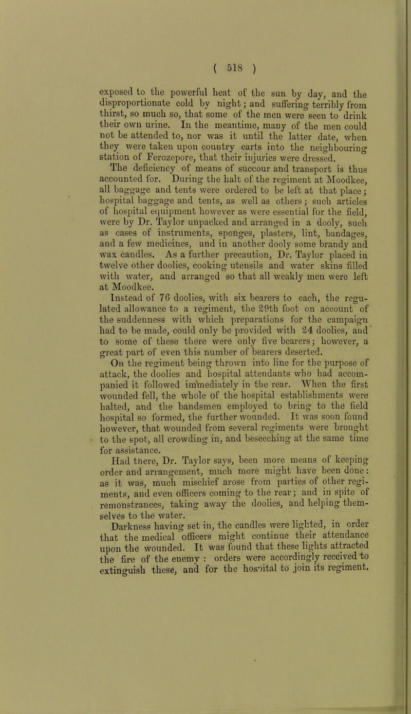 exposed to the powerful heat of the sun by day, and the disproportionate cold by night; and suffering terribly from thirst, so much so, that some of the men were seen to drink their own urine. In the meantime, many of the men could not be attended to, nor was it until the latter date, when they were taken upon country carts into the neighbouring station of Ferozepore, that their injuries were dressed. The deficiency of means of succour and transport is thus accounted for. During the halt of the regiment at Moodlcee, all baggage and tents were ordered to be left at that place; hospital baggage and tents, as well as others; such articles of hospital equipment however as were essential for the field, were by Dr. Taylor unpacked and arranged in a dooly, such as cases of instruments, sponges, plasters, lint, bandages, and a few medicines, and in another dooly some brandy and wax candles. As a further precaution, Dr. Taylor placed in twelve other doolies, cooking utensils and water skins filled with water, and arranged so that all weakly men were left at Moodkee. Instead of 76 doolies, with six bearers to each, the regu- lated allowance to a regiment, the 29th foot on account of the suddenness with which preparations for the campaign had to be made, could only be provided with 24 doolies, and to some of these there were only five bearers; however, a great part of even this number of bearers deserted. On the regiment being thrown into line for the purpose of attack, the doolies and hospital attendants who had accom- panied it followed immediately in the rear. When the first wounded fell, the whole of the hospital establishments were halted, and the bandsmen employed to bring to the field hospital so formed, the further wounded. It was soon found however, that wounded from several regiments were brought to the spot, all crowding in, and beseeching at the same time for assistance. Had there, Dr. Taylor says, been more means of keeping order and arrangement, much more might have been done: as it was, much mischief arose from parties of other regi- ments, and even officers coming to the rear; and in spite of remonstrances, taking away the doolies, and helping them- selves to the water. Darkness having set in, the candles were lighted, in order that the medical officers might continue their attendance upon the wounded. It was found that these lights attracted the fire of the enemy : orders were accordingly received to extinguish these, and for the hosoital to join its regiment.