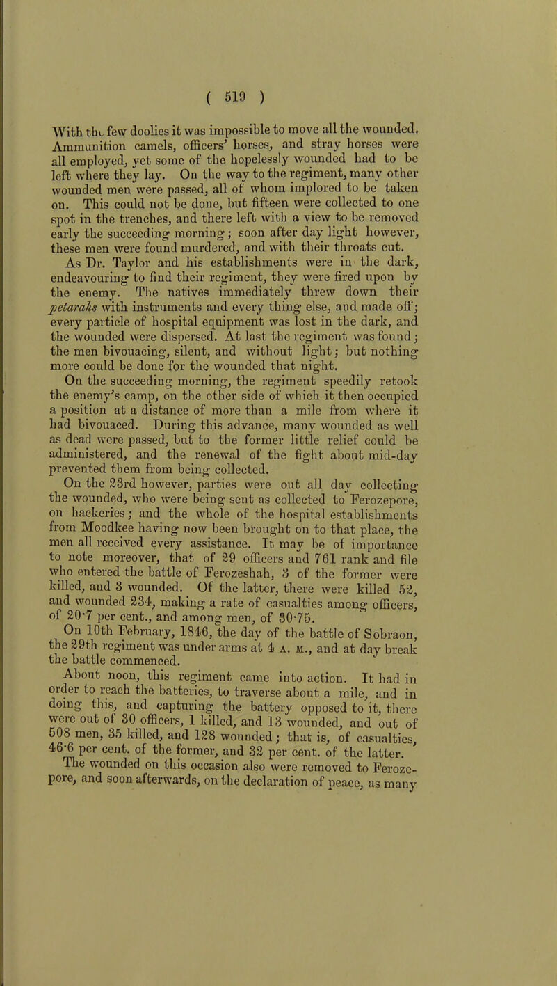 With the few doolies it was impossible to move all the wounded. Ammunition camels, officers' horses, and stray horses were all employed, yet some of the hopelessly wounded had to be left where they lay. On the way to the regiment, many other wounded men were passed, all of whom implored to be taken on. This could not be done, but fifteen were collected to one spot in the trenches, and there left with a view to be removed early the succeeding morning; soon after day light however, these men were found murdered, and with their throats cut. As Dr. Taylor and his establishments were in the dark, endeavouring to find their regiment, they were fired upon by the enemy. The natives immediately threw down their petcirahs with instruments and every thing else, and. made off; every particle of hospital equipment was lost in the dark, and the wounded were dispersed. At last the regiment was found; the men bivouacing, silent, and without light; but nothing more could be done for the wounded that night. On the succeeding morning, the regiment speedily retook the enemy's camp, on the other side of which it then occupied a position at a distance of more than a mile from where it had bivouaced. During this advance, many wounded as well as dead were passed, but to the former little relief could be administered, and the renewal of the fight about mid-day prevented them from being collected. On the 23rd however, parties were out all day collecting the wounded, who were being sent as collected to Ferozepore, on hackeries; and the whole of the hospital establishments from Moodkee having now been brought on to that place, the men all received every assistance. It may be of importance to note moreover, that of 29 officers and 761 rank and file who entered the battle of Ferozeshah, 3 of the former were killed, and 3 wounded. Of the latter, there were killed 52, and wounded 234, making a rate of casualties among officers, of 20’7 per cent., and among men, of 30‘75. On 10th February, 1846, the day of the battle of Sobraon, the 29th regiment was under arms at 4 a. m., and at day break the battle commenced. About noon, this regiment came into action. It had in order to reach the batteries, to traverse about a mile, and in doing this, and capturing the battery opposed to it, there were out of 30 officers, 1 killed, and 13 wounded, and out of 508 men, 35 killed, and 128 wounded; that is, of casualties, 46-6 per cent, of the former, and 32 per cent, of the latter. The wounded on this occasion also were removed to Feroze- pore, and soon afterwards, on the declaration of peace, as many