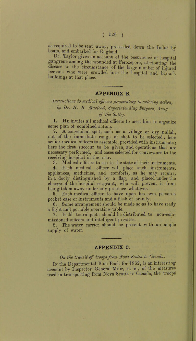 as required to be sent away, proceeded down the Indus by boats, and embarked for England. Dr. Taylor gives an account of the occurrence of hospital gangrene among the wounded at Eerozepore, attributing the disease to the circumstance of the large number of injured persons who were crowded into the hospital and barrack buildings at that place. APPENDIX B. Instructions to medical officers preparatory to entering action, by JDr. II. B. Macleod, Superintending Surgeon, Army of the Sutlej. 1. He invites all medical officers to meet him to organize some plan of combined action. 2. A convenient spot, such as a village or dry nullah, out of the immediate range of shot to be selected; here senior medical officers to assemble, provided with instruments; here the first succour to be given, and operations that are necessary performed, and cases selected for conveyance to the receiving hospital in the rear. 3. Medical officers to see to the state of their instruments. 4. Each medical officer will place such instruments, appliances, medicines, and comforts, as he may require, in a dooly distinguished by a flag, and placed under the charge of the hospital sergeant, who will prevent it from being taken away under any pretence whatever. 5. Each medical officer to have upon his own person a pocket case of instruments and a flask of brandy. 6. Some arrangement should be made so as to have ready a light and portable operating table. 7. Field tourniquets should be distributed to non-com- missioned officers and intelligent privates. 8. The water carrier should be present with an ample supply of water. APPENDIX C. On the transit of troops from Nova Scotia to Canada. In the Departmental Blue Book for 1862, is an interesting account by Inspector General Muir, c. b., of the measures used in transporting from Nova Scotia to Cauada, the troops