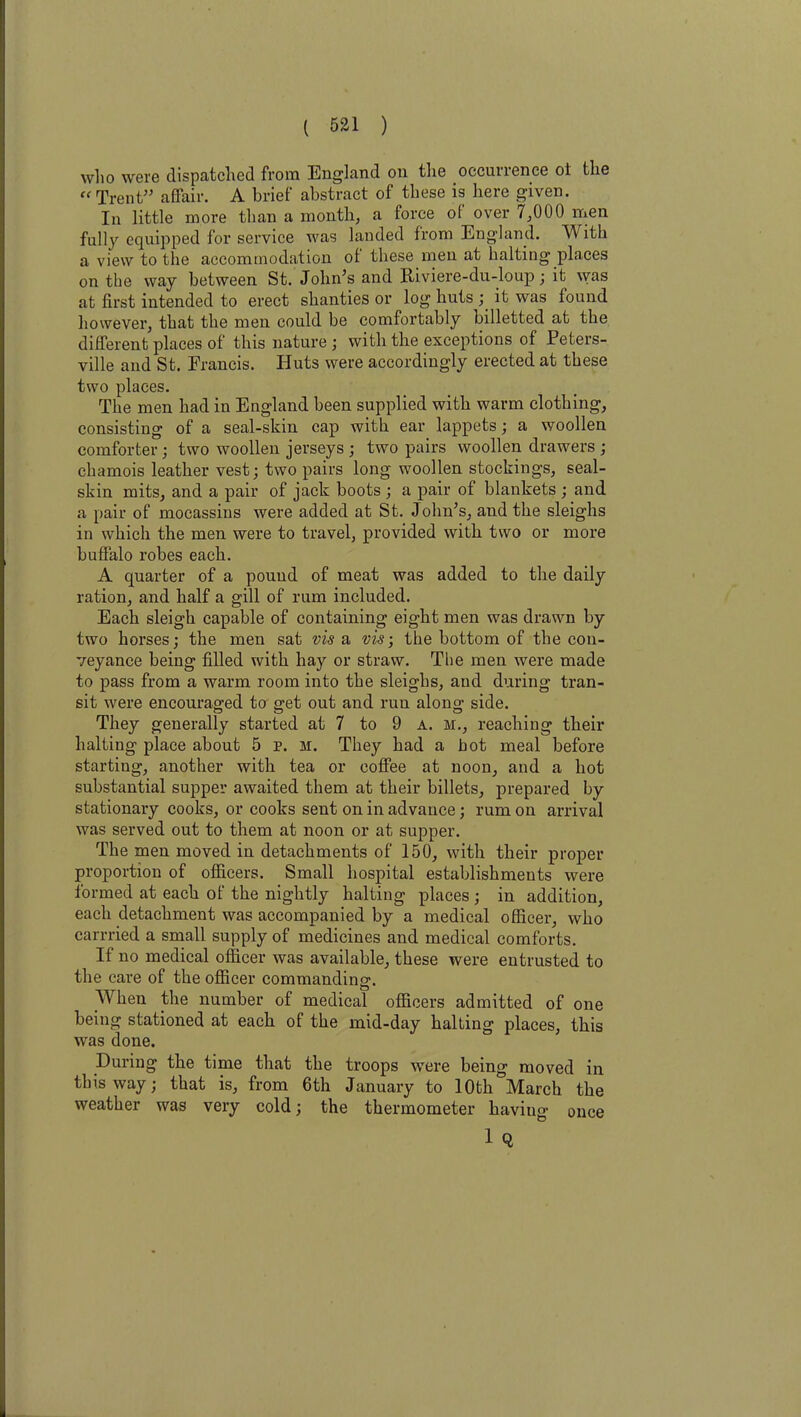 who were dispatched from England on the occurrence ot the “Trent” affair. A brief abstract of these is here given. In little more than a month, a force of over 7,000 men fully equipped for service was landed from England. With a view to the accommodation of these men at halting places on the way between St. John’s and Riviere-du-loup; it was at first intended to erect shanties or log huts ; it was found however, that the men could be comfortably billetted at the different places of this nature ; with the exceptions of Peters- ville and St. Francis. Huts were accordingly erected at these two places. The men had in England been supplied with warm clothing, consisting of a seal-skin cap with ear lappets; a woollen comforter; two woollen jerseys ; two pairs woollen drawers ; chamois leather vest; two pairs long woollen stockings, seal- skin mits, and a pair of jack boots ; a pair of blankets ; and a pair of mocassins were added at St. John’s, and the sleighs in which the men were to travel, provided with two or more buffalo robes each. A quarter of a pound of meat was added to the daily ration, and half a gill of rum included. Each sleigh capable of containing eight men was drawn by two horses; the men sat vis a vis; the bottom of the con- veyance being filled with hay or straw. The men were made to pass from a warm room into the sleighs, aud during tran- sit were encouraged to get out and run along side. They generally started at 7 to 9 a. m., reaching their halting place about 5 p. m. They had a hot meal before starting, another with tea or coffee at noon, and a hot substantial supper awaited them at their billets, prepared by stationary cooks, or cooks sent on in advance; rum on arrival was served out to them at noon or at supper. The men moved in detachments of 150, with their proper proportion of officers. Small hospital establishments were formed at each of the nightly halting places ; in addition, each detachment was accompanied by a medical officer, who carrried a small supply of medicines and medical comforts. If no medical officer was available, these were entrusted to the care of the officer commanding. When the number of medical officers admitted of one being stationed at each of the mid-day halting places, this was done. During the time that the troops were being moved in this way; that is, from 6th January to 10th March the weather was very cold; the thermometer having once 1 Q