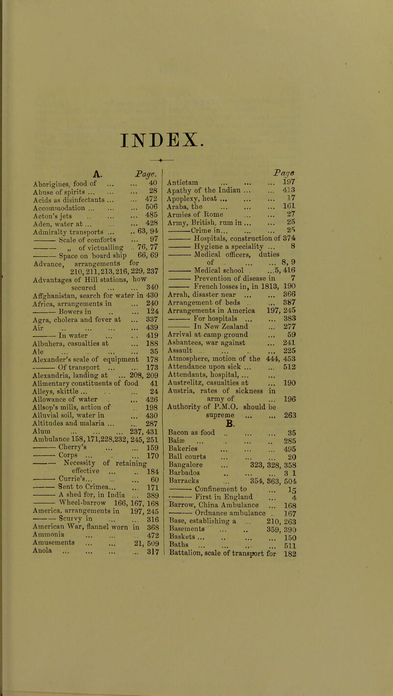 INDEX A. Page. Aborigines; food of ... ... 40 Abuse of spirits ... 28 Acids as disinfectants ... ... 472 Accommodation ... 506 Acton’s jets .. ... ••• 485 Aden, water at... ... ... 428 Admiralty transports ... .. 63, 94 Scale of comforts ... 97 „ of victualling .. 76, 77 Space on board ship 66, 69 Advance, arrangements for 210,211,213,216,229, 237 Advantages of Hill stations, how secured ... ... 340 Affgbanistan, search for water in 430 Africa, arrangements in ... 240 Bowers in .. ... 124 Agra, cholera and fever at ... 337 Air .. ... ... ... 439 In water ... . . 419 Albuhera, casualties at ... 188 Ale 35 Alexander’s scale of equipment 178 Of transport ... ... 173 Alexandria, landing at ... 208, 209 Alimentary constituents of food 41 Alleys, skittle... . . ... 24 Allowance of water ... 426 Allsop’s mills, action of 198 Alluvial soil, water in ... 430 Altitudes and malaria 287 Alum 237,431 Ambulance 158,171,228,232, 245, 251 ■ Cherry’s ... ... 159 Corps ... 170 Necessity of retaining effective ... .. 184 Currie’s... ... ... 60 Sent to Crimea 171 A shed for, in India ... 389 Wheel-barrow 166, 167, 168 America, arrangements in 197, 245 Scurvy in 316 American War, flannel worn in 368 Ammonia ... ... 4,72 Amusements ... ... 21, 509 Anola 317 Page Antietam ... 197 Apathy of the Indian ... ... 413 Apoplexy, heat 17 Araba, the ... 161 Armies of Home ... ... .27 Army, British, rum in ... ... 25 Crime in... ... ... 25 Hospitals, construction of 374 Hygiene a speciality ... 8 Medical officers, duties of 8, 9 Medical school ...5,416 Prevention of disease in 7 French losses in, in 1813, 190 Arrah, disaster near ... ... 366 Arrangement of beds ... 387 Arrangements in America 197, 245 For hospitals 383 In New Zealand ... 277 Arrival at camp ground ... 59 Ashantees, war against ... 241 Assault ... ... .. ... 225 Atmosphere, motion of the 444, 453 Attendance upon sick ... ... 512 Attendants, hospital, ... Austrelitz, casualties at ... 190 Austria, rates of sickness in army of ... 196 Authority of P.M.O. should be supreme 263 B. Bacon as food Bairn Bakeries Ball courts Bangalore Barbados Barracks Confinement to 323, 354, — First in England Barrow, China Ambulance Ordnance ambulance Base, establishing a Basements Baskets ... Baths Battalion, scale of transport ... 35 .. 285 ... 495 ... 20 328, 358 ... 3 1 863, 504 ... 15 4 ... 168 .. 167 210, 263 359, 390 ... 150 511 182 for