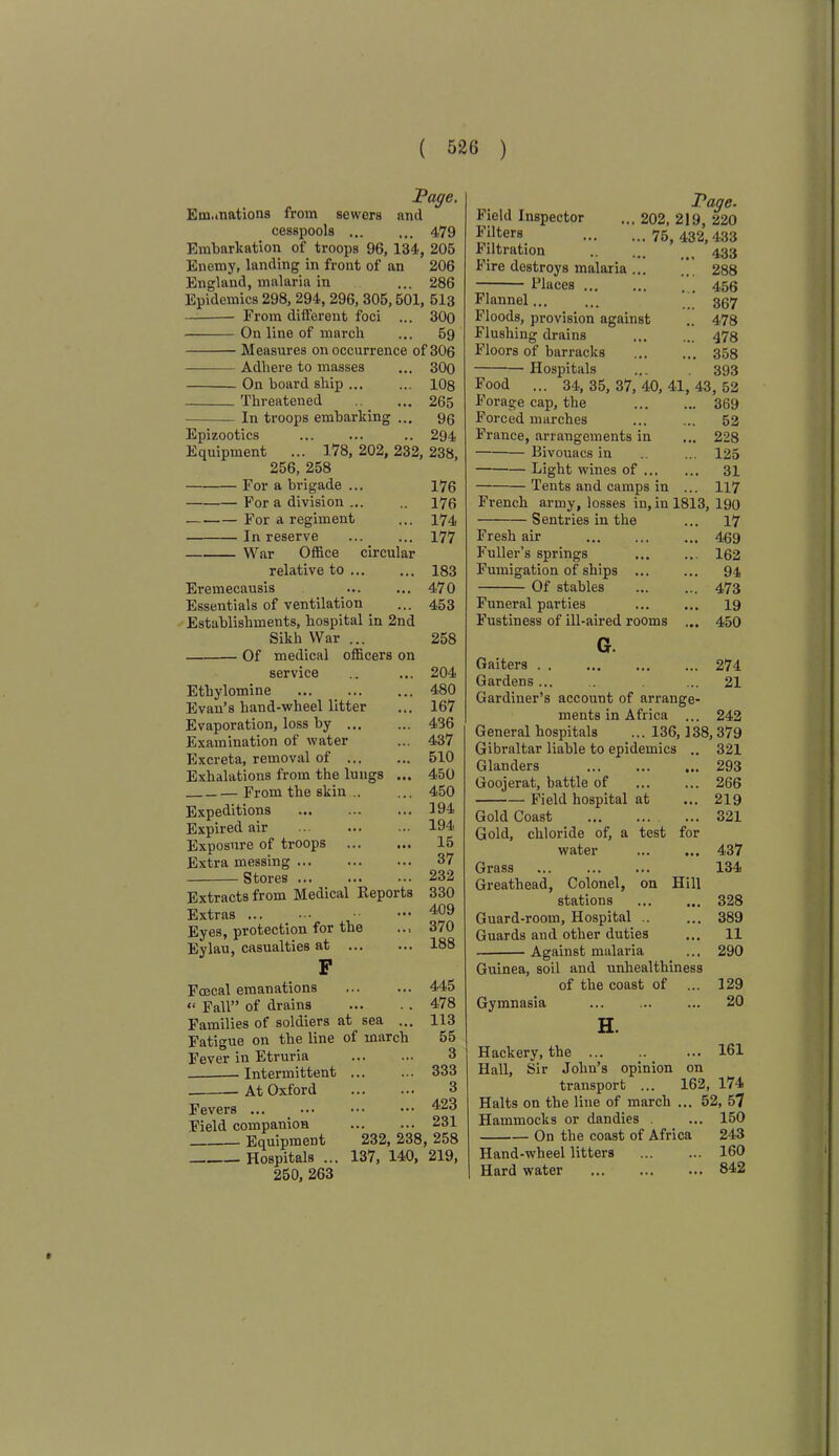 Page. Emanations from sewers and cesspools 479 Embarkation of troops 96, 134, 205 Enemy, landing in front of an 206 England, malaria in ... 286 Epidemics 298, 294, 296, 305,501, 513 From different foci ... 300 On line of march ... 59 Measures on occurrence of 306 Adhere to masses ... 300 On board ship 108 Threatened ... 265 In troops embarking ... 90 Epizootics .. 294 Equipment ... 178, 202, 232, 238, 256, 258 For a brigade ... 170 For a division ... .. 170 — For a regiment ... 174 In reserve 177 War Office circular relative to ... ... 183 Eremecausis ... ... 470 Essentials of ventilation ... 453 Establishments, hospital in 2nd Sikh War ... 258 Of medical officers on service Ethylomine Evan’s hand-wheel litter Evaporation, loss by ... Examination of water Excreta, removal of Exhalations from the lungs ... From the skin .. Expeditions Expired air ... Exposure of troops Extra messing Stores Extracts from Medical Reports Extras ... Eyes, protection for the .., Eylau, casualties at Faecal emanations “ Fall” of drains Families of soldiers at sea .. Fatigue on the line of march Fever in Etruria Intermittent At Oxford Fevers ... _ • •• Field companion Equipment Hospitals ... 250, 263 204 480 167 436 437 510 450 450 194 194 15 37 232 330 409 370 188 445 478 113 55 3 333 3 423 231 232, 238, 258 137, 140, 219, Page. Field Inspector ... 202, 219, 220 Filters 75, 432, 433 Filtration 433 Fire destroys malaria 288 Places 450 Flannel ’’ 307 Floods, provision against .. 478 Flushing drains ... ... q78 Floors of barracks ... ... 358 Hospitals ... 393 34, 35, 37, 40, 41, 43, 52 Food Forage cap, the 369 Forced marches ... ... 52 France, arrangements in ... 228 Bivouacs in .. ... 125 Light wines of 31 Tents and camps in ... 117 French army, losses in, in 1813, 190 Sentries in the ... 17 Fresh air 409 Fuller’s springs 102 Fumigation of ships 94 Of stables ... ... 473 Funeral parties ... ... 19 Fustiness of ill-aired rooms ... 450 G. Gaiters . . ... ... ... 274 Gardens... . . ... 21 Gardiner’s account of arrange- ments in Africa ... 242 General hospitals ... 136,138,379 Gibraltar liable to epidemics .. 321 Glanders 293 Goojerat, battle of ... ... 266 Field hospital at ... 219 Gold Coast 321 Gold, chloride of, a test for water 437 Grass 134 Greathead, Colonel, on Hill stations 328 Guard-room, Hospital 389 Guards and other duties ... 11 Against malaria ... 290 Guinea, soil and unhealthiness of the coast of ... 129 Gymnasia ... ... ... 20 H. Hackery, the ... .. ... 161 Hall, Sir John’s opinion on transport ... 162, 174 Halts on the line of march ... 52, 57 Hammocks or dandies . ... 150 On the coast of Africa 243 Hand-wheel litters ... ... 160 Hard water ... ... ... 842 t