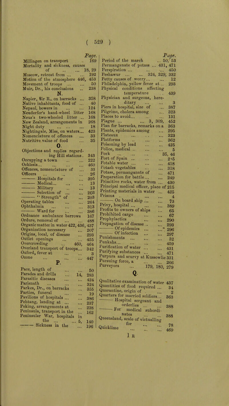 Millingen on transport Mortality and sickness, causes of Moscow, retreat from Motion of the atmosphere 446, Movement of troops JPaqe. 169 18, 29 192 453 50 238 358 40 124 168 168 268 18 423 33 35 Muir, Dr., his conclusions N. Napier, Sir R., on barracks ... Native inhabitants, food of ... Nepaul, bowers in Neuderfer’s hand-wheel litter Neus’s two-wheeled litter ... New Zealand, arrangements in Night duty Nightingale, Miss, on waters... Nomenclature of offences Nutritive value of food o. Objections and replies regard- ing Hill stations. 343 Occupying a town ... ... 222 Ochlesis... ... 460 Offences, nomenclature of ... 33 Officers ... ... ... 26 Hospitals for ... 395 Medical 13 Military ... ... 13 Selection of 203 “ Strength” of ... 203 Operating tables 264 Ophthalmia 313 Ward for 386 Ordnance ambulance barrows 167 Ordure, removal of 488 Organic matter in water 422,436, 437 Organization necessary ... Origins, local, of disease Outlet openings Overcrowding ... 460, Overland transport of troops... Oxford, fever at Ozone Pace, length of Parades and drills Parasitic diseases Parisnath Parkes, Dr., on barracks Parties, funeral Pavilions of hospitals ... Pehtang, landing at ... Peking, arrangements at Peninsula, transport in the Peninsular War, hospitals the ... Sickness in the 14, in 5, 207 293 455 464 342 3 447 50 283 424 324 355 19 386 237 238 162 140 196 Page. Period of the march ... 50,' 53 Permanganate of potass ... 431, 471 Perspiration ... ... ... 450 Peshawur 324, 329, 332 Petty causes of worry... ... 12 Philadelphia, yellow fever at .. 293 Physical conditions affecting temperature . 439 Physician and surgeons, here- ditary ... ... 3 Piers in hospital, size of ... 387 Pilgrims, cholera among ... 323 Places to avoid... ... ... 131 Plague ... ... 3, 309, 452 Plan for barracks, remarks on a 363 Plants, epidemics among ... 295 Plateaux ... . . ... 323 Platforms .. ... ... 362 Poisoning by lead ... ... 425 Police, medical ... 5 Pork 35, 46 Port of Spain ... ... ... 2S5 Potable water 418 Potasb vegetables ... ... 318 Potass, permanganate of ... 471 Preparation for battle 249 Primitive rocks, water from ... 430 Principal medical officer, place of 215 Printing materials in water ... 425 Prisons .. ... 4 On board ship ... ... 73 Privy, hospital 389 Profits to owners of ships ... 65 Prohibited cargo ... ... 67 Prophylactics ... 290 Propagation of disease 293 Of epidemics ... 296 —Of infection ... ... 297 Punishments ... ... ... 32 Punkahs ... ’’’ 459 Purification of water ... ... 434 Purifying substances ... ... 474 Purpura and scurvy at Kussowlie 331 Pursuing force, a ... . .. 266 Purveyors ... 179. 480, 279 Qualitative examination of water 437 Quantities of food required Quarantine, origin of Quarters for married soldiers... — Hospital sergeant and orderlies F or medical subordi- nates Queensland, scale of victualling . for Quicklime 1 R 34 2 363 388 388 78 469
