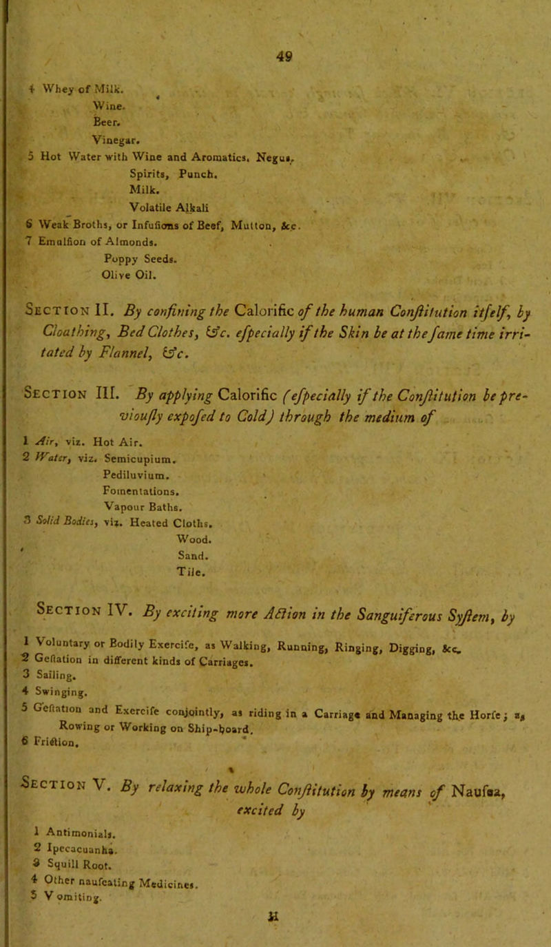 4 Whey of Milk. Wine. Beer. Vinegar. . 5 Hot Water with Wine and Aromatics. Negus, Spirits, Punch. Milk. Volatile Alkali 6 Weak Broths, or Infuiioeis of Beef, Mutton, tec. 7 Emulfion of Almonds. Poppy Seeds. Olive Oil. Section II. By confining the Calorific of the human Conjiitution i'tfelf, by Clout king. Bed Clothes, idc. efpecially ifthe Skin be at the fame time irri- tated by Flannel, £sV. Section III. By applying Calorific (efpecially if the Conjiitution be pre- vioufly expofed to Cold) through the medium of 1 Air, viz. Hot Air. 2 Water, viz. Semicupium. Pediluvium. Fomentations. Vapour Baths. 3 Solid Bodies, viz. Heated Cloths. Wood. Sand. Tile. Section IV. By exciting more Action in the Sanguiferous Syjlem, by 1 Voluntary or Bodily Exercife, as Walking, Running, Ringing, Digging, See. 5 Geftation in different kinds of Carriages, 3 Sailing. 4 Swinging. 5 Geftation and Exercife conjointly, as riding in a Carriage and Managing the Horfe; a, Rowing or Working on Ship-hoard. 6 Friflion. ' % Section V. By relaxing the whole Conjiitution by means of Naufost, excited by 1 Antimonials. 2 Ipecacuanha. 3 Squill Root. 4 Other naufeating Medicines. 5 V omiting. a