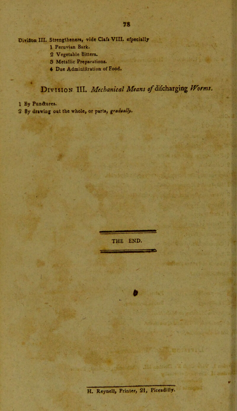 OiYiflon III. Strengtheners, vide Clef* VIII. efpeeially 1 Peruvian Bark. 2 Vegetable Bitters. S Metallic Preparations. 4 Due AdminiAration of Food. « Division III. Mechanical Means of difcharging Worms. 1 By Pundures. 2 By drawing out the whole, or parts, gradually. THE END. » H. Reynell, Printer, 21, Piccadilly.