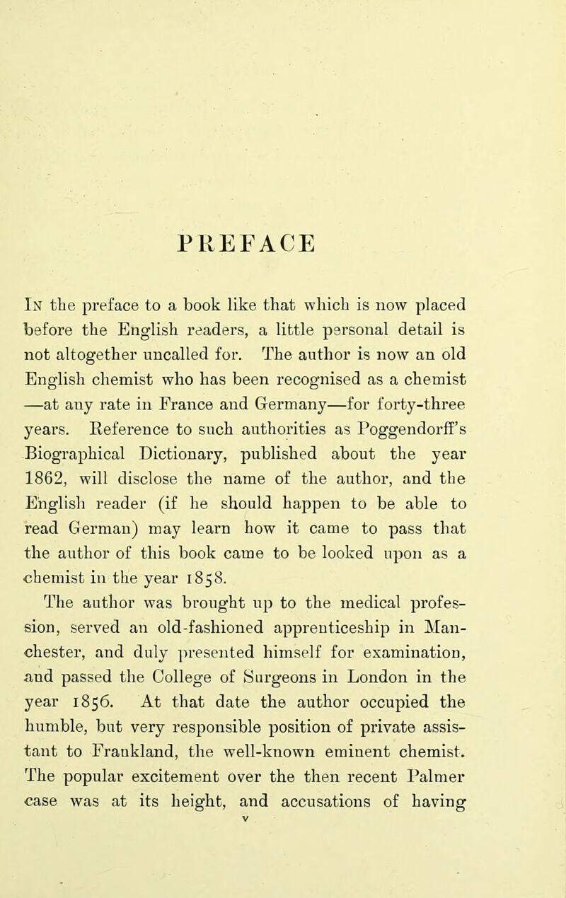 PREFACE In the preface to a book like that which is now placed before the English readers, a little personal detail is not altogether uncalled for. The author is now an old English chemist who has been recognised as a chemist —at any rate in France and Germany—for forty-three years. Reference to such authorities as Poggendorff s Biographical Dictionary, published about the year 1862, will disclose the name of the author, and the English reader (if he should happen to be able to read German) may learn how it came to pass that the author of this book came to be looked upon as a chemist in the year 1858. The author was brought up to the medical profes- sion, served an old-fashioned apprenticeship in Man- chester, and duly presented himself for examination, and passed the College of Surgeons in London in the year 1856. At that date the author occupied the humble, but very responsible position of private assis- tant to Fraukland, the well-known eminent chemist. The popular excitement over the then recent Palmer case was at its height, and accusations of having