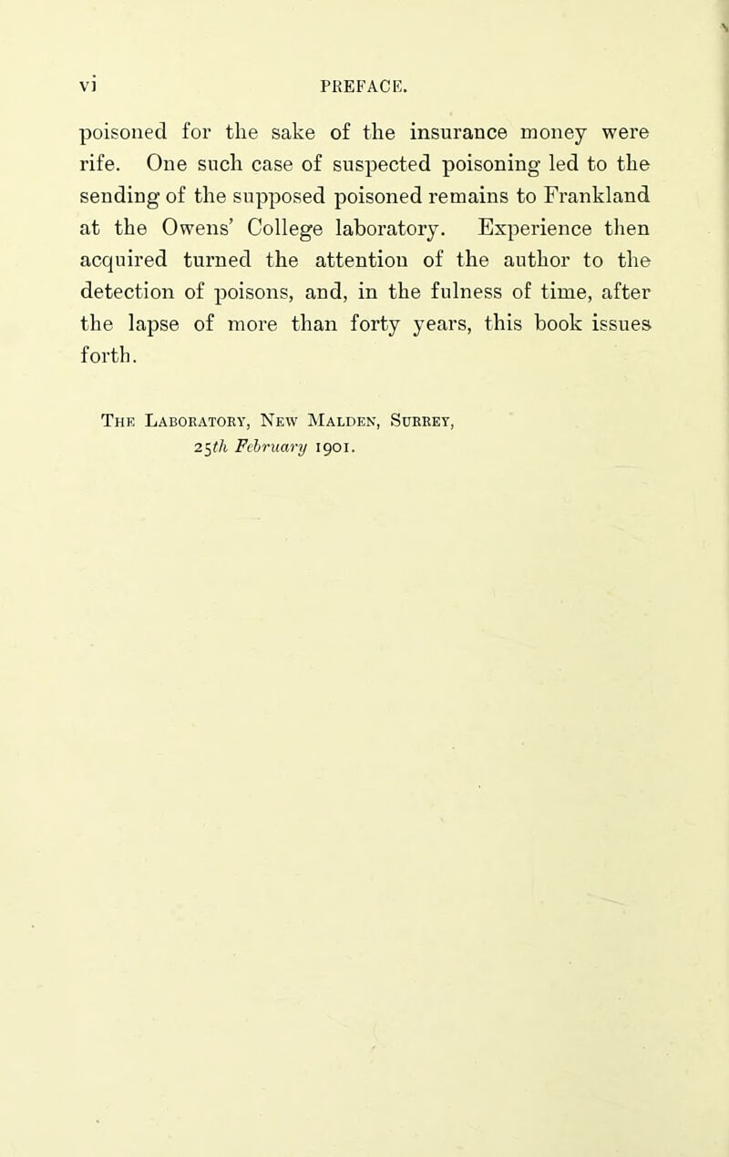 poisoned for the sake of the insurance money were rife. One such case of suspected poisoning led to the sending of the supposed poisoned remains to Frankland at the Owens’ College laboratory. Experience then acquired turned the attention of the author to the detection of poisons, and, in the fulness of time, after the lapse of more than forty years, this book issues forth. The Laboratory, New Malden, Surrey, 25th February 1901.