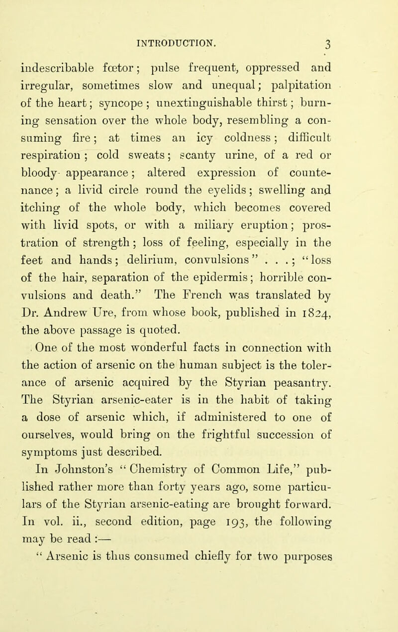 indescribable foetor; pulse frequent, oppressed and irregular, sometimes slow and unequal; palpitation of the heart; syncope ; unextiuguishable thirst; burn- ing sensation over the whole body, resembling a con- suming fire; at times an icy coldness; difficult respiration ; cold sweats; scanty urine, of a red or bloody- appearance; altered expression of counte- nance ; a livid circle round the eyelids; swelling and itching of the whole body, which becomes covered with livid spots, or with a miliary eruption; pros- tration of strength; loss of feeling, especially in the feet and hands; delirium, convulsions” . . “loss of the hair, separation of the epidermis; horrible con- vulsions and death.” The French was translated by Dr. Andrew Ure, from whose book, published in 1824, the above passage is quoted. One of the most wonderful facts in connection with the action of arsenic on the human subject is the toler- ance of arsenic acquired by the Styrian peasantry. The Styrian arsenic-eater is in the habit of taking a dose of arsenic which, if administered to one of ourselves, would bring on the frightful succession of symptoms just described. In Johnston’s “ Chemistry of Common Life,” pub- lished rather more than forty years ago, some particu- lars of the Styrian arsenic-eating are brought forward. In vol. ii., second edition, page 193, the following- may be read:— “ Arsenic is thus consumed chiefly for two purposes